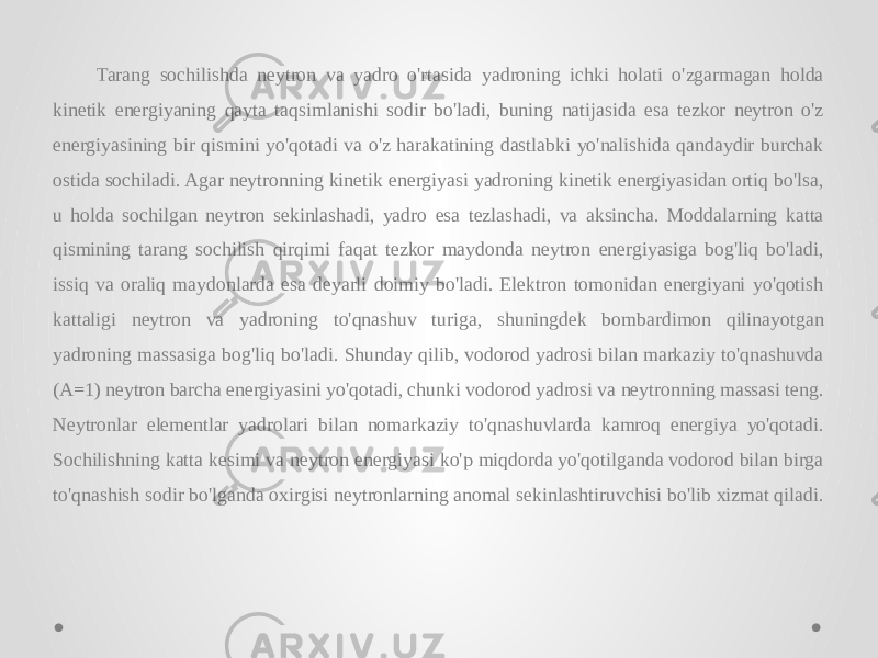 Tarang sochilishda neytron va yadro o&#39;rtasida yadroning ichki holati o&#39;zgarmagan holda kinetik energiyaning qayta taqsimlanishi sodir bo&#39;ladi, buning natijasida esa tezkor neytron o&#39;z energiyasining bir qismini yo&#39;qotadi va o&#39;z harakatining dastlabki yo&#39;nalishida qandaydir burchak ostida sochiladi. Agar neytronning kinetik energiyasi yadroning kinetik energiyasidan ortiq bo&#39;lsa, u holda sochilgan neytron sekinlashadi, yadro esa tezlashadi, va aksincha. Moddalarning katta qismining tarang sochilish qirqimi faqat tezkor maydonda neytron energiyasiga bog&#39;liq bo&#39;ladi, issiq va oraliq maydonlarda esa deyarli doimiy bo&#39;ladi. Elektron tomonidan energiyani yo&#39;qotish kattaligi neytron va yadroning to&#39;qnashuv turiga, shuningdek bombardimon qilinayotgan yadroning massasiga bog&#39;liq bo&#39;ladi. Shunday qilib, vodorod yadrosi bilan markaziy to&#39;qnashuvda (A=1) neytron barcha energiyasini yo&#39;qotadi, chunki vodorod yadrosi va neytronning massasi teng. Neytronlar elementlar yadrolari bilan nomarkaziy to&#39;qnashuvlarda kamroq energiya yo&#39;qotadi. Sochilishning katta kesimi va neytron energiyasi ko&#39;p miqdorda yo&#39;qotilganda vodorod bilan birga to&#39;qnashish sodir bo&#39;lganda oxirgisi neytronlarning anomal sekinlashtiruvchisi bo&#39;lib xizmat qiladi. 