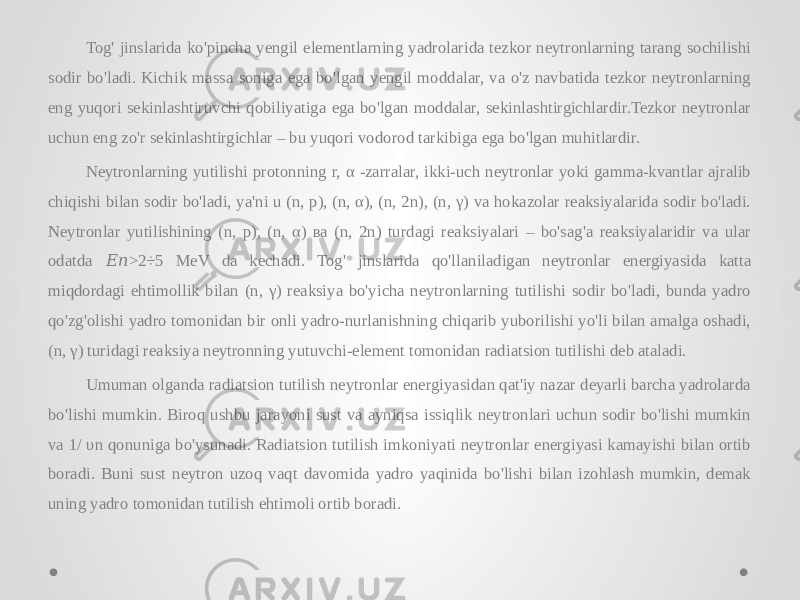 Tog&#39; jinslarida ko&#39;pincha yengil elementlarning yadrolarida tezkor neytronlarning tarang sochilishi sodir bo&#39;ladi. Kichik massa soniga ega bo&#39;lgan yengil moddalar, va o&#39;z navbatida tezkor neytronlarning eng yuqori sekinlashtiruvchi qobiliyatiga ega bo&#39;lgan moddalar, sekinlashtirgichlardir.Tezkor neytronlar uchun eng zo&#39;r sekinlashtirgichlar – bu yuqori vodorod tarkibiga ega bo&#39;lgan muhitlardir. Neytronlarning yutilishi protonning r, α -zarralar, ikki-uch neytronlar yoki gamma-kvantlar ajralib chiqishi bilan sodir bo&#39;ladi, ya&#39;ni u (n, p), (n, α), (n, 2n), (n, γ) va hokazolar reaksiyalarida sodir bo&#39;ladi. Neytronlar yutilishining (n, p), (n, α) ва (n, 2n) turdagi reaksiyalari – bo&#39;sag&#39;a reaksiyalaridir va ular odatda >2÷5 MeV da kechadi. Tog&#39; jinslarida qo&#39;llaniladigan neytronlar energiyasida katta &#55349;&#56376;&#55349;&#56411; miqdordagi ehtimollik bilan (n, γ) reaksiya bo&#39;yicha neytronlarning tutilishi sodir bo&#39;ladi, bunda yadro qo&#39;zg&#39;olishi yadro tomonidan bir onli yadro-nurlanishning chiqarib yuborilishi yo&#39;li bilan amalga oshadi, (n, γ) turidagi reaksiya neytronning yutuvchi-element tomonidan radiatsion tutilishi deb ataladi. Umuman olganda radiatsion tutilish neytronlar energiyasidan qat&#39;iy nazar deyarli barcha yadrolarda bo&#39;lishi mumkin. Biroq ushbu jarayoni sust va ayniqsa issiqlik neytronlari uchun sodir bo&#39;lishi mumkin va 1/ υn qonuniga bo&#39;ysunadi. Radiatsion tutilish imkoniyati neytronlar energiyasi kamayishi bilan ortib boradi. Buni sust neytron uzoq vaqt davomida yadro yaqinida bo&#39;lishi bilan izohlash mumkin, demak uning yadro tomonidan tutilish ehtimoli ortib boradi. 