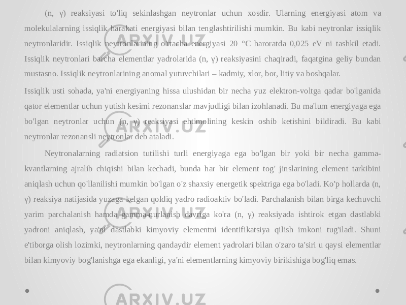 (n, γ) reaksiyasi to&#39;liq sekinlashgan neytronlar uchun xosdir. Ularning energiyasi atom va molekulalarning issiqlik harakati energiyasi bilan tenglashtirilishi mumkin. Bu kabi neytronlar issiqlik neytronlaridir. Issiqlik neytronlarining o&#39;rtacha energiyasi 20 °C haroratda 0,025 eV ni tashkil etadi. Issiqlik neytronlari barcha elementlar yadrolarida (n, γ) reaksiyasini chaqiradi, faqatgina geliy bundan mustasno. Issiqlik neytronlarining anomal yutuvchilari – kadmiy, xlor, bor, litiy va boshqalar. Issiqlik usti sohada, ya&#39;ni energiyaning hissa ulushidan bir necha yuz elektron-voltga qadar bo&#39;lganida qator elementlar uchun yutish kesimi rezonanslar mavjudligi bilan izohlanadi. Bu ma&#39;lum energiyaga ega bo&#39;lgan neytronlar uchun (n, γ) reaksiyasi ehtimolining keskin oshib ketishini bildiradi. Bu kabi neytronlar rezonansli neytronlar deb ataladi. Neytronalarning radiatsion tutilishi turli energiyaga ega bo&#39;lgan bir yoki bir necha gamma- kvantlarning ajralib chiqishi bilan kechadi, bunda har bir element tog&#39; jinslarining element tarkibini aniqlash uchun qo&#39;llanilishi mumkin bo&#39;lgan o&#39;z shaxsiy energetik spektriga ega bo&#39;ladi. Ko&#39;p hollarda (n, γ) reaksiya natijasida yuzaga kelgan qoldiq yadro radioaktiv bo&#39;ladi. Parchalanish bilan birga kechuvchi yarim parchalanish hamda gamma-nurlanish davriga ko&#39;ra (n, γ) reaksiyada ishtirok etgan dastlabki yadroni aniqlash, ya&#39;ni dastlabki kimyoviy elementni identifikatsiya qilish imkoni tug&#39;iladi. Shuni e&#39;tiborga olish lozimki, neytronlarning qandaydir element yadrolari bilan o&#39;zaro ta&#39;siri u qaysi elementlar bilan kimyoviy bog&#39;lanishga ega ekanligi, ya&#39;ni elementlarning kimyoviy birikishiga bog&#39;liq emas. 