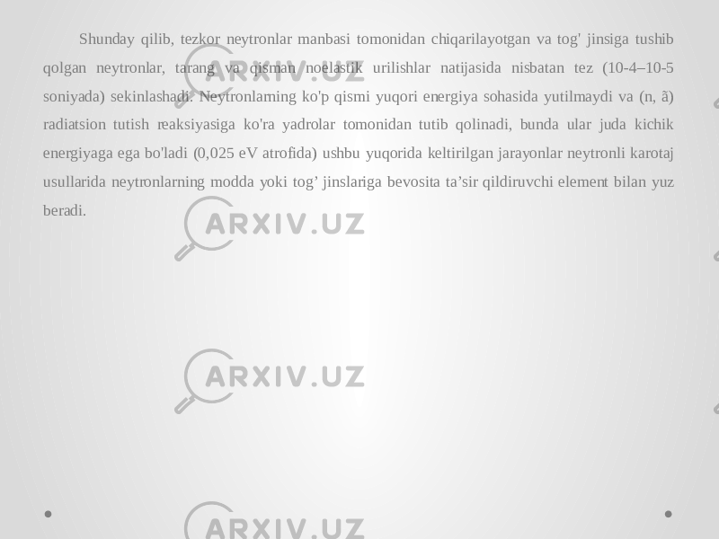 Shunday qilib, tezkor neytronlar manbasi tomonidan chiqarilayotgan va tog&#39; jinsiga tushib qolgan neytronlar, tarang va qisman noelastik urilishlar natijasida nisbatan tez (10-4–10-5 soniyada) sekinlashadi. Neytronlarning ko&#39;p qismi yuqori energiya sohasida yutilmaydi va (n, ã) radiatsion tutish reaksiyasiga ko&#39;ra yadrolar tomonidan tutib qolinadi, bunda ular juda kichik energiyaga ega bo&#39;ladi (0,025 eV atrofida) ushbu yuqorida keltirilgan jarayonlar neytronli karotaj usullarida neytronlarning modda yoki tog’ jinslariga bevosita ta’sir qildiruvchi element bilan yuz beradi. 