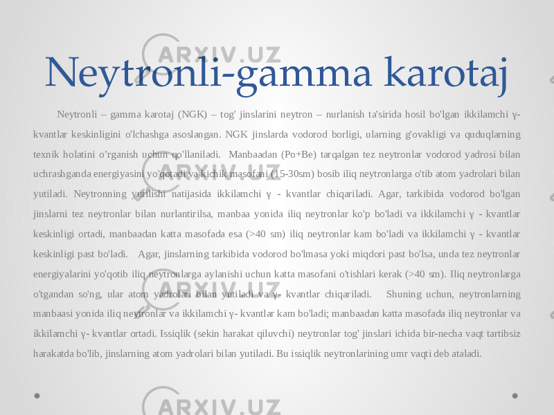 Neytronli-gamma karotaj Neytronli – gamma karotaj (NGK) – tog&#39; jinslarini neytron – nurlanish ta&#39;sirida hosil bo&#39;lgan ikkilamchi γ- kvantlar keskinligini o&#39;lchashga asoslangan. NGK jinslarda vodorod borligi, ularning g&#39;ovakligi va quduqlarning texnik holatini o’rganish uchun qo&#39;llaniladi. Manbaadan (Po+Be) tarqalgan tez neytronlar vodorod yadrosi bilan uchrashganda energiyasini yo&#39;qotadi va kichik masofani (15-30sm) bosib iliq neytronlarga o&#39;tib atom yadrolari bilan yutiladi. Neytronning yutilishi natijasida ikkilamchi γ - kvantlar chiqariladi. Agar, tarkibida vodorod bo&#39;lgan jinslarni tez neytronlar bilan nurlantirilsa, manbaa yonida iliq neytronlar ko&#39;p bo&#39;ladi va ikkilamchi γ - kvantlar keskinligi ortadi, manbaadan katta masofada esa (>40 sm) iliq neytronlar kam bo&#39;ladi va ikkilamchi γ - kvantlar keskinligi past bo&#39;ladi. Agar, jinslarning tarkibida vodorod bo&#39;lmasa yoki miqdori past bo&#39;lsa, unda tez neytronlar energiyalarini yo&#39;qotib iliq neytronlarga aylanishi uchun katta masofani o&#39;tishlari kerak (>40 sm). Iliq neytronlarga o&#39;tgandan so&#39;ng, ular atom yadrolari bilan yutiladi va γ- kvantlar chiqariladi. Shuning uchun, neytronlarning manbaasi yonida iliq neytronlar va ikkilamchi γ- kvantlar kam bo&#39;ladi; manbaadan katta masofada iliq neytronlar va ikkilamchi γ- kvantlar ortadi. Issiqlik (sekin harakat qiluvchi) neytronlar tog&#39; jinslari ichida bir-necha vaqt tartibsiz harakatda bo&#39;lib, jinslarning atom yadrolari bilan yutiladi. Bu issiqlik neytronlarining umr vaqti deb ataladi. 