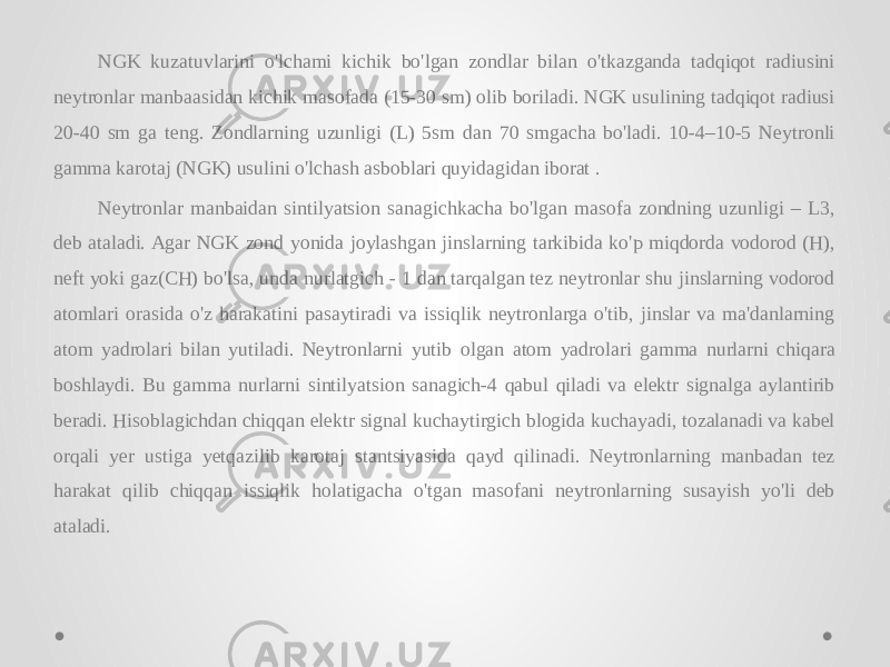 NGK kuzatuvlarini o&#39;lchami kichik bo&#39;lgan zondlar bilan o&#39;tkazganda tadqiqot radiusini neytronlar manbaasidan kichik masofada (15-30 sm) olib boriladi. NGK usulining tadqiqot radiusi 20-40 sm ga teng. Zondlarning uzunligi (L) 5sm dan 70 smgacha bo&#39;ladi. 10-4–10-5 Neytronli gamma karotaj (NGK) usulini o&#39;lchash asboblari quyidagidan iborat . Neytronlar manbaidan sintilyatsion sanagichkacha bo&#39;lgan masofa zondning uzunligi – L3, deb ataladi. Agar NGK zond yonida joylashgan jinslarning tarkibida ko&#39;p miqdorda vodorod (H), neft yoki gaz(CH) bo&#39;lsa, unda nurlatgich - 1 dan tarqalgan tez neytronlar shu jinslarning vodorod atomlari orasida o&#39;z harakatini pasaytiradi va issiqlik neytronlarga o&#39;tib, jinslar va ma&#39;danlarning atom yadrolari bilan yutiladi. Neytronlarni yutib olgan atom yadrolari gamma nurlarni chiqara boshlaydi. Bu gamma nurlarni sintilyatsion sanagich-4 qabul qiladi va elektr signalga aylantirib beradi. Hisoblagichdan chiqqan elektr signal kuchaytirgich blogida kuchayadi, tozalanadi va kabel orqali yer ustiga yetqazilib karotaj stantsiyasida qayd qilinadi. Neytronlarning manbadan tez harakat qilib chiqqan issiqlik holatigacha o&#39;tgan masofani neytronlarning susayish yo&#39;li deb ataladi. 