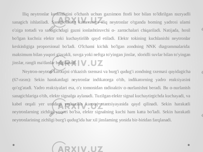 Iliq neytronlar keskinligini o&#39;lchash uchun gazsimon ftorli bor bilan to&#39;ldirilgan razryadli sanagich ishlatiladi. Sanagichning kamerasiga iliq neytronlar o&#39;tganda borning yadrosi ularni o&#39;ziga tortadi va sanagichdagi gazni ionlashtiruvchi α- zarrachalari chiqariladi. Natijada, hosil bo&#39;lgan kuchsiz elektr toki kuchaytirilib qayd etiladi. Elektr tokining kuchlanishi neytronlar keskinligiga proporsional bo&#39;ladi. O&#39;lchami kichik bo&#39;lgan zondning NNK diagrammalarida: maksimum bilan yuqori g&#39;ovakli, suvga yoki neftga to&#39;yingan jinslar, xloridli suvlar bilan to&#39;yingan jinslar, rangli ma&#39;danlar belgilanadi. Neytron-neytron karotajni o&#39;tkazish sxemasi va burg&#39;i qudug&#39;i zondning sxemasi quyidagicha (67-rasm): Sekin harakatdagi neytronlar indikatorga o&#39;tib, indikatorning yadro reaksiyasini qo&#39;zg&#39;atadi. Yadro reaksiyalari esa, o&#39;z tomonidan radioaktiv ɑ-nurlanishni beradi. Bu ɑ-nurlanish sanagichlariga o&#39;tib, elektr signalga aylanadi. Tuzilgan elektr signal kuchaytirgichda kuchayadi, va kabel orqali yer ustidagi yetkazilib karotaj stantsiyayasida qayd qilinadi. Sekin harakatli neytronlarning zichligi yuqori bo&#39;lsa, elektr signalning kuchi ham katta bo&#39;ladi. Sekin harakatli neytronlarining zichligi burg&#39;i qudug&#39;ida har xil jinslarning yonida bir-biridan farqlanadi. 