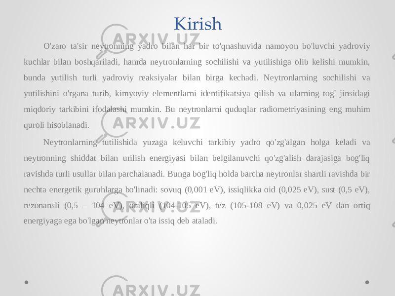 Kirish O&#39;zaro ta&#39;sir neytronning yadro bilan har bir to&#39;qnashuvida namoyon bo&#39;luvchi yadroviy kuchlar bilan boshqariladi, hamda neytronlarning sochilishi va yutilishiga olib kelishi mumkin, bunda yutilish turli yadroviy reaksiyalar bilan birga kechadi. Neytronlarning sochilishi va yutilishini o&#39;rgana turib, kimyoviy elementlarni identifikatsiya qilish va ularning tog&#39; jinsidagi miqdoriy tarkibini ifodalashi mumkin. Bu neytronlarni quduqlar radiometriyasining eng muhim quroli hisoblanadi. Neytronlarning tutilishida yuzaga keluvchi tarkibiy yadro qo&#39;zg&#39;algan holga keladi va neytronning shiddat bilan urilish energiyasi bilan belgilanuvchi qo&#39;zg&#39;alish darajasiga bog&#39;liq ravishda turli usullar bilan parchalanadi. Bunga bog&#39;liq holda barcha neytronlar shartli ravishda bir nechta energetik guruhlarga bo&#39;linadi: sovuq (0,001 eV), issiqlikka oid (0,025 eV), sust (0,5 eV), rezonansli (0,5 – 104 eV), oraliqli (104-105 eV), tez (105-108 eV) va 0,025 eV dan ortiq energiyaga ega bo&#39;lgan neytronlar o&#39;ta issiq deb ataladi. 