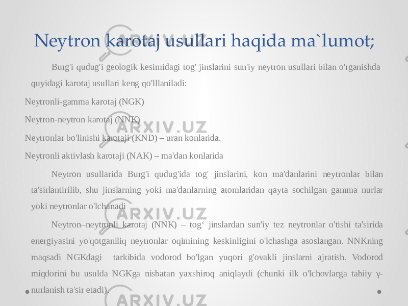 Neytron karotaj usullari haqida ma`lumot; Burg&#39;i qudug&#39;i geologik kesimidagi tog&#39; jinslarini sun&#39;iy neytron usullari bilan o&#39;rganishda quyidagi karotaj usullari keng qo&#39;lllaniladi: Neytronli-gamma karotaj (NGK) Neytron-neytron karotaj (NNK) Neytronlar bo&#39;linishi karotaji (KND) – uran konlarida. Neytronli aktivlash karotaji (NAK) – ma&#39;dan konlarida Neytron usullarida Burg&#39;i qudug&#39;ida tog&#39; jinslarini, kon ma&#39;danlarini neytronlar bilan ta&#39;sirlantirilib, shu jinslarning yoki ma&#39;danlarning atomlaridan qayta sochilgan gamma nurlar yoki neytronlar o&#39;lchanadi Neytron–neytronli karotaj (NNK) – tog‘ jinslardan sun&#39;iy tez neytronlar o&#39;tishi ta&#39;sirida energiyasini yo&#39;qotganiliq neytronlar oqimining keskinligini o&#39;lchashga asoslangan. NNKning maqsadi NGKdagi tarkibida vodorod bo&#39;lgan yuqori g&#39;ovakli jinslarni ajratish. Vodorod miqdorini bu usulda NGKga nisbatan yaxshiroq aniqlaydi (chunki ilk o&#39;lchovlarga tabiiy γ- nurlanish ta&#39;sir etadi). 