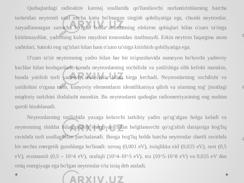 Quduqlardagi radioaktiv karotaj usullarida qo&#39;llaniluvchi nurlantirishlarning barcha turlaridan neytronli usul uncha katta bo&#39;lmagan singish qobiliyatiga ega, chunki neytronlar, zaryadlanmagan zarracha bo&#39;lgan holda atomlarning elektron qobiqlari bilan o&#39;zaro ta&#39;sirga kirishmaydilar, yadroning kulon maydoni tomonidan itarilmaydi. Erkin neytron faqatgina atom yadrolari, hattoki eng og&#39;irlari bilan ham o&#39;zaro ta&#39;sirga kirishish qobiliyatiga ega. O&#39;zaro ta&#39;sir neytronning yadro bilan har bir to&#39;qnashuvida namoyon bo&#39;luvchi yadroviy kuchlar bilan boshqariladi, hamda neytronlarning sochilishi va yutilishiga olib kelishi mumkin, bunda yutilish turli yadroviy reaksiyalar bilan birga kechadi. Neytronlarning sochilishi va yutilishini o&#39;rgana turib, kimyoviy elementlarni identifikatsiya qilish va ularning tog&#39; jinsidagi miqdoriy tarkibini ifodalashi mumkin. Bu neytronlarni quduqlar radiometriyasining eng muhim quroli hisoblanadi. Neytronlarning tutilishida yuzaga keluvchi tarkibiy yadro qo&#39;zg&#39;algan holga keladi va neytronning shiddat bilan urilish energiyasi bilan belgilanuvchi qo&#39;zg&#39;alish darajasiga bog&#39;liq ravishda turli usullar bilan parchalanadi. Bunga bog&#39;liq holda barcha neytronlar shartli ravishda bir nechta energetik guruhlarga bo&#39;linadi: sovuq (0,001 eV), issiqlikka oid (0,025 eV), sust (0,5 eV), rezonansli (0,5 – 10^4 eV), oraliqli (10^4-10^5 eV), tez (10^5-10^8 eV) va 0,025 eV dan ortiq energiyaga ega bo&#39;lgan neytronlar o&#39;ta issiq deb ataladi. 