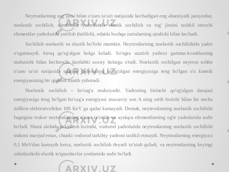 Neytronlarning tog&#39; jinsi bilan o&#39;zaro ta&#39;siri natijasida kechadigan eng ahamiyatli jarayonlar, noelastik sochilish, elementlar yadrolarida elastik sochilish va tog&#39; jinsini tashkil etuvchi elementlar yadrolarida yutilish (tutilish), odatda boshqa zarralarning ajralishi bilan kechadi. Sochilish noelastik va elastik bo&#39;lishi mumkin. Neytronlarning noelastik sochilishida yadro o&#39;zgarmaydi, biroq qo&#39;zg&#39;algan holga keladi. So&#39;ngra uzatish yadrosi gamma-kvantlarning nurlanishi bilan kechuvchi dastlabki asosiy holatga o&#39;tadi. Noelastik sochilgan neytron ushbu o&#39;zaro ta&#39;sir natijasida uzatish yadrosining qo&#39;zg&#39;algan energiyasiga teng bo&#39;lgan o&#39;z kinetik energiyasining bir qismini uzatib yuboradi. Noelastik sochilish – bo&#39;sag&#39;a reaksiyadir. Yadroning birinchi qo&#39;zg&#39;algan darajasi energiyasiga teng bo&#39;lgan bo&#39;sag&#39;a energiyasi massaviy son A ning ortib borishi bilan bir necha million elektronvoltdan 100 KeV ga qadar kamayadi. Demak, neytronlarning noelastik sochilishi faqatgina tezkor neytronlarning o&#39;zaro ta&#39;sirida va ayniqsa elementlarning og&#39;ir yadrolarida sodir bo&#39;ladi. Shuni alohida ta&#39;kidlash lozimki, vodorod yadrolarida neytronlarning noelastik sochilishi imkoni mavjud emas, chunki vodorod tarkibiy yadroni tashkil etmaydi. Neytronlarning energiyasi 0,1 MeVdan kamayib ketsa, noelastik sochilish deyarli to&#39;xtab qoladi, va neytronlarning keyingi sekinlashishi elastik to&#39;qnashuvlar yordamida sodir bo&#39;ladi. 