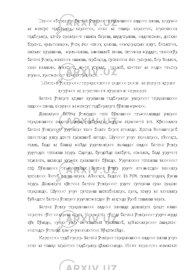 Таянч иборалар : бегона ўтларни тарқалишини олдини олиш, кирувчи ва махсус тадбирлар, карантин, ички ва ташқи карантин, агротехник тадбирлар, қатор ораларига ишлов бериш, шудгорлаш, илдизпояли, дискли борона, культивация, ўтоқ ёки чопиқ қилиш, чимқирқарли плуг, биологик, оловли курашиш, мулъчалаш, алмашлаб экиш, оптимал муддат, текинхўр бегона ўтлар, механик ишлаш, гербицид, суспензия ёки гранула, бир йиллик, икки паллали, ёппасига, лента усулда, танлаб, контакт ва ичдан таъсир этувчи, эритманинг концентрацияси. 1.Бегона ўтларнинг тарқалишини олдини ол иш ва уларга қарши қирувчи ва агротехник курашиш чоралари Бегона ўтларга қарши курашиш тадбирлари уларнинг тарқалишини олдини олиш, кирувчи ва махсус тадбирларга бўлиш мумкин. Далаларни бегона ўтлардан тоза бўлишини таъминлашда уларни тарқалишини олдини олиш тадбирлари муҳим аҳамиятга эга. Кўпчиллик бегона ўтларнинг уруғлари экин билан бирга етилади. Ҳосил йиғиштириб олинганда улар донга аралашиб кетади. Шунинг учун экинларни, айниқса, ғалла, беда ва бошқа майда уруғлиларни экишдан олдин бегона ўтлар уруғидан тозалаш зарур. Одатда, буғдойда олабута, исмалоқ, беда уруғига зарпечак, шолида курмак аралашган бўлади. Уруғликни тозалаш экиннинг соф бўлишини таъминлайди. Бегона ўтлар уруғи етилмасдан экинлар ҳосилини йиғиб олиш керак. Айниқса, бедани 15-25% гуллагандаеқ ўриш зарур. Далаларга кўпгина бегона ўтларнинг уруғи суғориш суви орқали тарқалади. Шунинг учун суғориш шохобчалари, ариқ, зовур ва каналлар буйидаги бегона ўтларни уруғлатмасдан ўз вақтида ўриб ташлаш керак. Бегона ўтлар тарқалишини олдини олишда далаларга фақат яхши чириган гўнг чиқариш керак. Чиримаган гўнгда бегона ўтларнинг уруғи жуда кўп бўлади, чунки улар ем-хашакка аралашиб, ҳайвонларнинг ошқозон- ичагидан ўтганда ҳам унувчанлигини йўқотмайди. Карантин тадбирлар. Бегона ўтларни тарқалишини олдини олиш учун ички ва ташқи карантин тадбирлар қўлланилади. Ички карантин мамлакат 