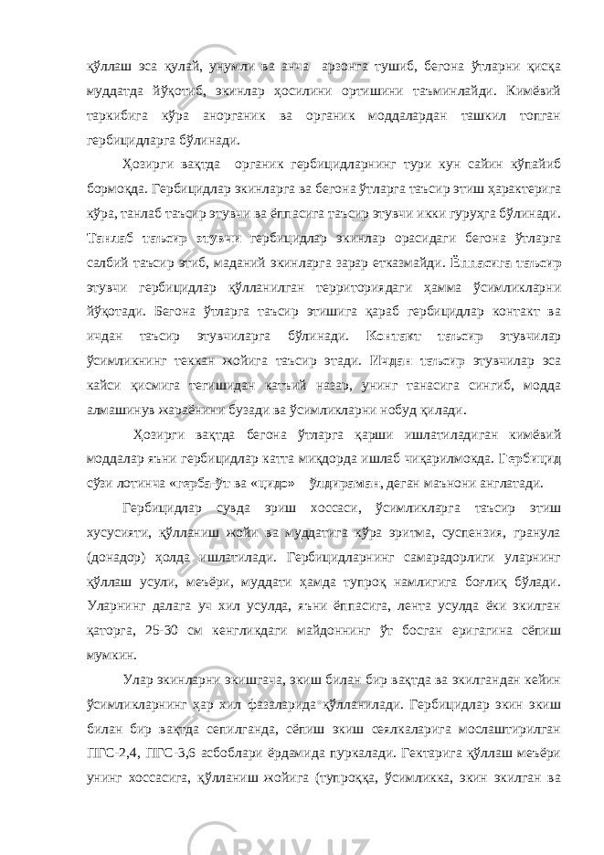 қўллаш эса қулай, унумли ва анча арзонга тушиб, бегона ўтларни қисқа муддатда йўқотиб, экинлар ҳосилини ортишини таъминлайди. Кимёвий таркибига кўра анорганик ва органик моддалардан ташкил топган гербицидларга бўлинади. Ҳозирги вақтда органик гербицидларнинг тури кун сайин кўпайиб бормоқда. Гербицидлар экинларга ва бегона ўтларга таъсир этиш ҳарактерига кўра, танлаб таъсир этувчи ва ёппасига таъсир этувчи икки гуруҳга бўлинади. Танлаб таъсир этувчи гербицидлар экинлар орасидаги бегона ўтларга салбий таъсир этиб, маданий экинларга зарар етказмайди. Ёппасига таъсир этувчи гербицидлар қўлланилган территориядаги ҳамма ўсимликларни йўқотади. Бегона ўтларга таъсир этишига қараб гербицидлар контакт ва ичдан таъсир этувчиларга бўлинади. Контакт таъсир этувчилар ўсимликнинг теккан жойига таъсир этади. Ичдан таъсир этувчилар эса кайси қисмига тегишидан катъий назар, унинг танасига сингиб, модда алмашинув жараёнини бузади ва ўсимликларни нобуд қилади. Ҳозирги вақтда бегона ўтларга қарши ишлатиладиган кимёвий моддалар яъни гербицидлар катта миқдорда ишлаб чиқарилмокда. Гербицид сўзи лотинча « герба-ўт ва « цидо» – ўлдираман , деган маънони англатади. Гербицидлар сувда эриш хоссаси, ўсимликларга таъсир этиш хусусияти, қўлланиш жойи ва муддатига кўра эритма, суспензия, гранула (донадор) ҳолда ишлатилади. Гербицидларнинг самарадорлиги уларнинг қўллаш усули, меъёри, муддати ҳамда тупроқ намлигига боғлиқ бўлади. Уларнинг далага уч хил усулда, яъни ёппасига, лента усулда ёки экилган қаторга, 25-30 см кенгликдаги майдоннинг ўт босган еригагина сёпиш мумкин. Улар экинларни экишгача, экиш билан бир вақтда ва экилгандан кейин ўсимликларнинг ҳар хил фазаларида қўлланилади. Гербицидлар экин экиш билан бир вақтда сепилганда, сёпиш экиш сеялкаларига мослаштирилган ПГС-2,4, ПГС-3,6 асбоблари ёрдамида пуркалади. Гектарига қўллаш меъёри унинг хоссасига, қўлланиш жойига (тупроққа, ўсимликка, экин экилган ва 