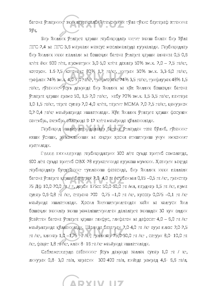 бегона ўтларнинг экинларга салбий таъсирини тўла-тўкис бартараф этганича йўқ. Бир йиллик ўтларга қарши гербицидлар чигит экиш билан бир йўла ПГС-2,4 ва ПГС-3,6 маркали махсус мосламаларда пуркалади. Гербицидлар бир йиллик икки паллали ва бошоқли бегона ўтларга қарши алиенза 0,5-0,6 кг/га ёки 600 г/га, прометрин 3,0-5,0 кг/га дахлар 50% эм.к. 2,0 – 2,5 га/кг, которон. 1.6-2,5 котонекс 80% 1,2 га/кг, нитран 30% эм.к. 3,3-6,0 га/кг, трефлан 24% эм.к. 4,0-7,0 га/кг, трифморекс 24% 3,5 га/кг, трифлурек 48% 1,5 га/кг, ғўзанинг ўсув даврида бир йиллик ва кўп йиллик бошоқли бегона ўтларга қарши арамо 50, 1,5-2,0 га/кг, набу 20% эм.к. 1,5-3,5 га/кг, пантера 1,0-1,5 га/кг, тарга супер 2,0-4,0 кг/га, таргит МСМА 2,0-2,5 га/кг, ценурион 0,2-0,4 га/кг меьёрларида ишлатилади. Кўп йиллик ўтларга қарши фосулен сентябрь, октябрь ойларида 9-12 кг/га меьёрида қўлланилади. Гербицид ишлатилган далалар бегона ўтлардан тоза бўлиб, ғўзанинг яхши ўсиши, ривожланиши ва юқори ҳосил етиштириш учун имконият яратилади. Ғалла экинларида гербицидларни 300 л/га сувда эритиб самолетда, 600 л/га сувда эритиб ОВХ-28 пуркагичида пуркаш мумкин. Ҳозирги вақтда гербицидлар буғдойнинг тупланиш фазасида, бир йиллик икки паллали бегона ўтларга қарши базагран 2,0- 4,0 га /кг, банвел 0,15 –0,5 га /кг, гранстар 75 Дф 10,0-20,0 га / г, дерби 175сс 50,0-60,0 га /мл, парднер 1,5 га /кг, пума супер 0,6-0,8 га /кг, старане 200 0,75 –1,0 га /кг, хуссар 0,075 –0,1 га /кг меьёрида ишлатилади. Ҳосил йиғиштирилгандан кейн ва келгуси йил бошоқли экинлар экиш режалаштирилган далаларга экишдан 30 кун олдин ўсаётган бегона ўтларга қарши глифус, глифагон ва дафосат 4,0 – 6,0 га /кг меьёрларида қўлланилади. Шолида базагран 2,0-4,0 га /кг аура плюс 2,0-2,5 га /кг, клинер 1,0 –1,25 га /кг, гулливер 25,0-30,0 га /кг , сатурн 8,0- 10,0 га /кг, фацет 1,8 га /кг, ялан 8- 16 га /кг меьёрида ишлатилади. Сабзавотларда сабзининг ўсув даврида зеллек супер 1,0 га / кг, линуран 0,8- 3,0 га/л, керасин 300-400 га/л, пиёзда рамрад 4,6- 6,6 га/л, 