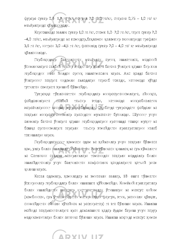 фураре супер 0,8- 1,2 га /кг, тотрил 2,0- 3,0 га/кг, старане 0,75 – 1,0 га/ кг меьёрларида қўлланилади. Картошкада зеллек супер 1,0 га /кг, стомп 1,0- 2,0 га /кг, тарга супер 2,0 –4,0 га/кг, меьёрларида ва помидор,бақлажан қалампир экинларида трефлан 3,6 га /кг, нитран 3,0 –4,5 га /кг, фюзилад супер 2,0 – 4,0 га/ кг меьёрларида қўлланилади. Гербицидлар белгиланган меьёрдан ортиқ ишлатилса, маданий ўсимликларга салбий таьсир этади. Бир далага бегона ўтларга қарши бир хил гербицидни икки йилдан ортиқ ишлатмаслик керак. Акс ҳолда бегона ўтларнинг заҳарга чидамли авлодлари таркиб топади, натижада кўзда тутилган самарага эришиб бўлмайди. Тупроққа тўпланаетган гербицидлар микроорганизмларга, айниқса, фойдалиларига салбий таьсир этади, натижада микробиологик жараёнларнинг кечиши мураккаблашади. Оқибатда тупроқдаги фойдали ва заҳарли микроорганизмлар орасидаги мувозанат бузилади. Шунинг учун олимлар бегона ўтларга қарши гербицидларни яратишда ташқи муҳит ва бошқа организмларга зарарли таьсир этмайдиган препаратларни излаб топишлари керак. Гербицидларнинг ҳаммаси одам ва ҳайвонлар учун заҳарли бўлмаса ҳам, улар билан ишлашда Ўзбекистон Республикаси қишлоқ ва сув хўжалиги ва Соғликни сақлаш вазирликлари томонидан заҳарли моддалар билан ишлайдиганлар учун белгиланган хавфсизлик қоидаларига қатъий риоя қилиш керак. Касал одамлар, ҳомиладор ва эмизакли аеллар, 18- ешга тўлмаган ўспиринлар гербицидлар билан ишлашга қўйилмайди. Кимёвий препаратлар билан ишлайдиган шахслар инструктаждан ўтишлари ва махсус кийим (комбинзон, сув ўтказмайдиган материалдан фартук, этик, резинали қўлқоп, синмайдиган ойнали кўзойнак ва распиратор) га эга бўлиши керак. Ишлаш жойида заҳарланганларга врач даволашига қадар ёрдам бериш учун зарур медикаментлари билан аптечка бўлиши керак. Ишлаш вақтида махсус ҳимоя 