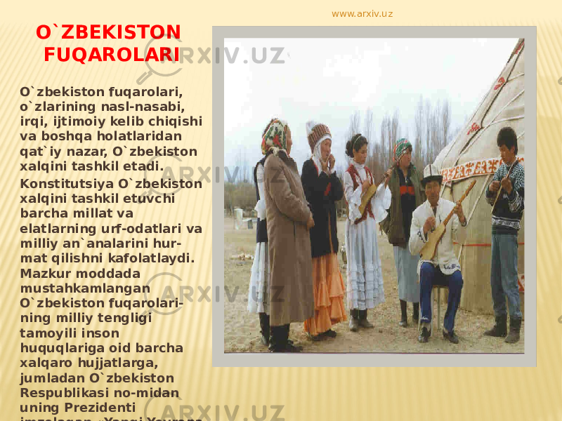 O`ZBEKISTON FUQAROLARI O`zbekiston fuqarolari, o`zlarining nasl-nasabi, irqi, ijtimoiy kelib chiqishi va boshqa holatlaridan qat`iy nazar, O`zbekiston xalqini tashkil etadi. Konstitutsiya O`zbekiston xalqini tashkil etuvchi barcha millat va elatlarning urf-odatlari va milliy an`analarini hur- mat qilishni kafolatlaydi. Mazkur moddada mustahkamlangan O`zbekiston fuqarolari- ning milliy tengligi tamoyili inson huquqlariga oid barcha xalqaro hujjatlarga, jumladan O`zbekiston Respublikasi no-midan uning Prezidenti imzolagan «Yangi Yevropa uchun Parij Xartiyasi» talablariga to`la mos keladi . www.arxiv.uz 