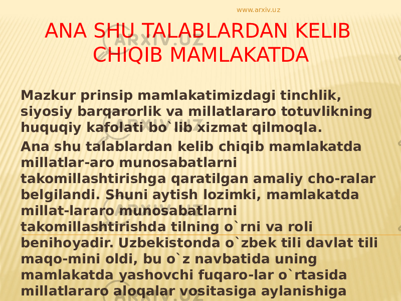 ANA SHU TALABLARDAN KELIB CHIQIB MAMLAKATDA Mazkur prinsip mamlakatimizdagi tinchlik, siyosiy barqarorlik va millatlararo totuvlikning huquqiy kafolati bo`lib xizmat qilmoqla. Ana shu talablardan kelib chiqib mamlakatda millatlar-aro munosabatlarni takomillashtirishga qaratilgan amaliy cho-ralar belgilandi. Shuni aytish lozimki, mamlakatda millat-lararo munosabatlarni takomillashtirishda tilning o`rni va roli benihoyadir. Uzbekistonda o`zbek tili davlat tili maqo-mini oldi, bu o`z navbatida uning mamlakatda yashovchi fuqaro-lar o`rtasida millatlararo aloqalar vositasiga aylanishiga imkon berdi. www.arxiv.uz 