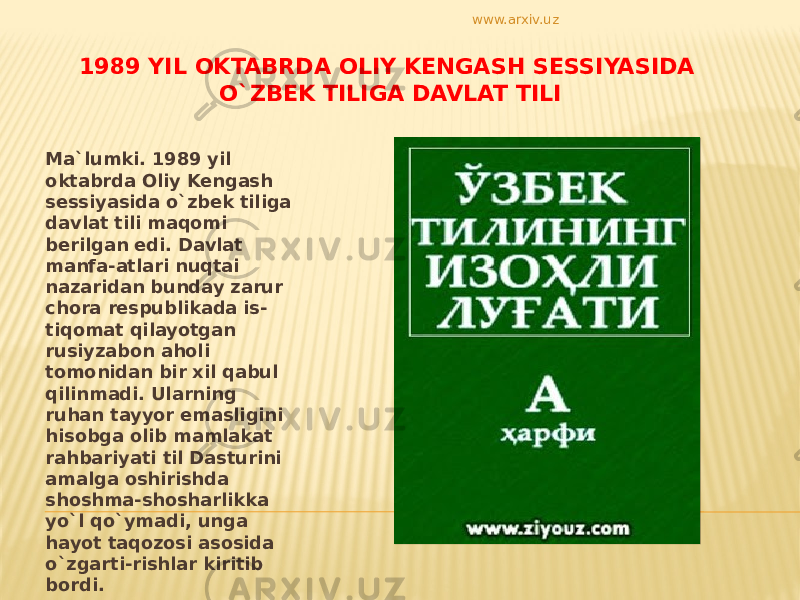 1989 YIL OKTABRDA OLIY KENGASH SESSIYASIDA O`ZBEK TILIGA DAVLAT TILI Ma`lumki. 1989 yil oktabrda Oliy Kengash sessiyasida o`zbek tiliga davlat tili maqomi berilgan edi. Davlat manfa-atlari nuqtai nazaridan bunday zarur chora respublikada is- tiqomat qilayotgan rusiyzabon aholi tomonidan bir xil qabul qilinmadi. Ularning ruhan tayyor emasligini hisobga olib mamlakat rahbariyati til Dasturini amalga oshirishda shoshma-shosharlikka yo`l qo`ymadi, unga hayot taqozosi asosida o`zgarti-rishlar kiritib bordi. www.arxiv.uz 