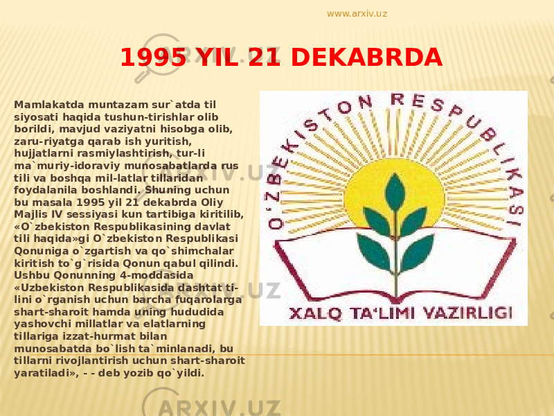 1995 YIL 21 DEKABRDA Mamlakatda muntazam sur`atda til siyosati haqida tushun-tirishlar olib borildi, mavjud vaziyatni hisobga olib, zaru-riyatga qarab ish yuritish, hujjatlarni rasmiylashtirish, tur-li ma`muriy-idoraviy munosabatlarda rus tili va boshqa mil-latlar tillaridan foydalanila boshlandi. Shuning uchun bu masala 1995 yil 21 dekabrda Oliy Majlis IV sessiyasi kun tartibiga kiritilib, «O`zbekiston Respublikasining davlat tili haqida»gi O`zbekiston Respublikasi Qonuniga o`zgartish va qo`shimchalar kiritish to`g`risida Qonun qabul qilindi. Ushbu Qonunning 4-moddasida «Uzbekiston Respublikasida dashtat ti- lini o`rganish uchun barcha fuqarolarga shart-sharoit hamda uning hududida yashovchi millatlar va elatlarning tillariga izzat-hurmat bilan munosabatda bo`lish ta`minlanadi, bu tillarni rivojlantirish uchun shart-sharoit yaratiladi», - - deb yozib qo`yildi. www.arxiv.uz 