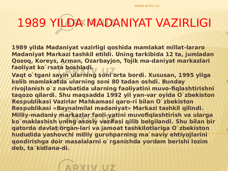 1989 YILDA MADANIYAT VAZIRLIGI 1989 yilda Madaniyat vazirligi qoshida mamlakat millat-lararo Madaniyat Markazi tashkil etildi. Uning tarkibida 12 ta, jumladan Qozoq, Koreys, Arman, Ozarbayjon, Tojik ma-daniyat markazlari faoliyat ko`rsata boshladi. Vaqt o`tgani sayin ularning soni orta bordi. Xususan, 1995 yilga kelib mamlakatda ularning soni 80 tadan oshdi. Bunday rivojlanish o`z navbatida ularning faoliyatini muvo-fiqlashtirishni taqozo qilardi. Shu maqsadda 1992 yil yan-var oyida O`zbekiston Respublikasi Vazirlar Mahkamasi qaro-ri bilan O`zbekiston Respublikasi «Baynalmilal madaniyat» Markazi tashkil qilindi. Milliy-madaniy markazlar faoli-yatini muvofiqlashtirish va ularga ko`maklashish uning asosiy vazifasi qilib belgilandi. Shu bilan bir qatorda davlat organ-lari va jamoat tashkilotlariga O`zbekiston hududida yashovchi milliy guruhparning ma`naviy ehtiyojlarini qondirishga doir masalalarni o`rganishda yordam berishi lozim deb, ta`kidlana-di. www.arxiv.uz 