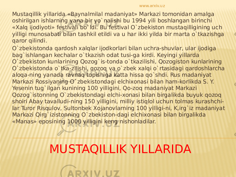 MUSTAQILLIK YILLARIDA Mustaqillik yillarida «Baynalmilal madaniyat» Markazi tomonidan amalga oshirilgan ishlarning yana bir yo`nalishi bu 1994 yili boshlangan birinchi «Xalq ijodiyoti» festivali bo`ldi. Bu festival O`zbekiston mustaqilligining uch yilligi munosabati bilan tashkil etildi va u har ikki yilda bir marta o`tkazishga qaror qilindi. O`zbekistonda qardosh xalqlar ijodkorlari bilan uchra-shuvlar, ular ijodiga bag`ishlangan kechalar o`tkazish odat tusi-ga kirdi. Keyingi yillarda O`zbekiston kunlarining Qozog`is-tonda o`tkazilishi, Qozogiston kunlarining O`zbekistonda o`tka-zilishi, qozoq va o`zbek xalqi o`rtasidagi qardoshlarcha aloqa-ning yanada ravnaq topishiga katta hissa qo`shdi. Rus madaniyat Markazi Rossiyaning O`zbekistondagi elchixonasi bilan ham-korlikda S. Y. Yesenin tug`ilgan kunining 100 yilligini, Qo-zoq madaniyat Markazi Qozog`istonning O`zbekistondagi elchi-xonasi bilan birgalikda buyuk qozoq shoiri Abay tavalludi-ning 150 yilligini, milliy istiqlol uchun tolmas kurashchi- lar Turor Risqulov, Sultonbek Xojanovlarning 100 yilligi-ni, K,irg`iz madaniyat Markazi Qirg`izistonning O`zbekiston-dagi elchixonasi bilan birgalikda «Manas» eposining 1000 yilligini keng nishonladilar. www.arxiv.uz 