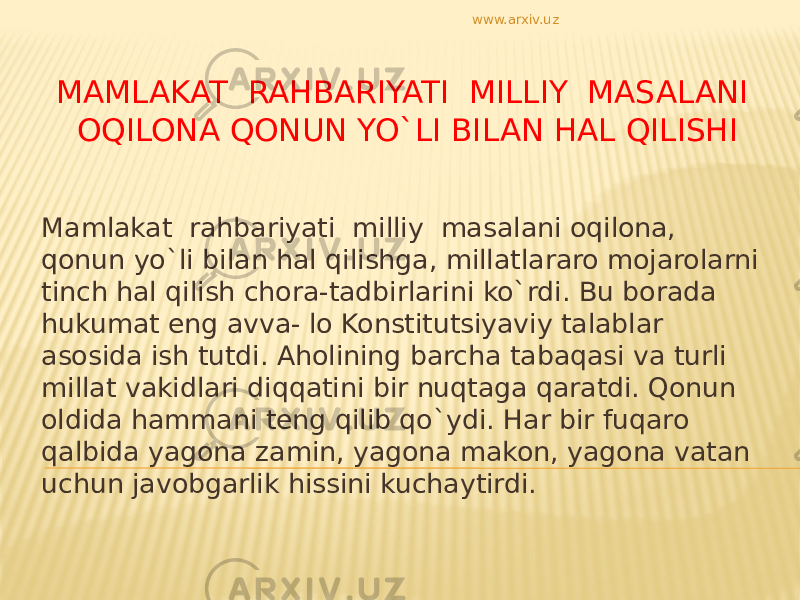 MAMLAKAT RAHBARIYATI MILLIY MASALANI OQILONA QONUN YO`LI BILAN HAL QILISHI Mamlakat rahbariyati milliy masalani oqilona, qonun yo`li bilan hal qilishga, millatlararo mojarolarni tinch hal qilish chora-tadbirlarini ko`rdi. Bu borada hukumat eng avva- lo Konstitutsiyaviy talablar asosida ish tutdi. Aholining barcha tabaqasi va turli millat vakidlari diqqatini bir nuqtaga qaratdi. Qonun oldida hammani teng qilib qo`ydi. Har bir fuqaro qalbida yagona zamin, yagona makon, yagona vatan uchun javobgarlik hissini kuchaytirdi. www.arxiv.uz 