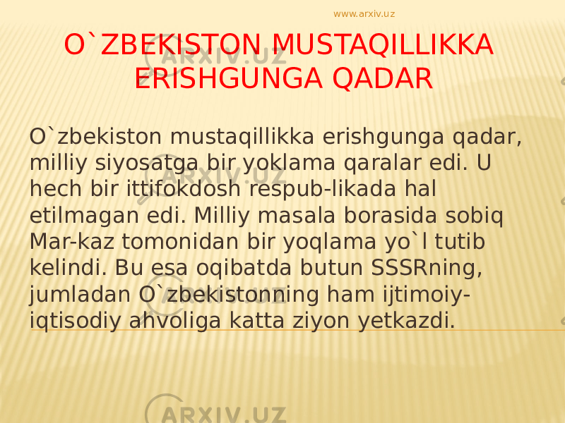 O`ZBEKISTON MUSTAQILLIKKA ERISHGUNGA QADAR O`zbekiston mustaqillikka erishgunga qadar, milliy siyosatga bir yoklama qaralar edi. U hech bir ittifokdosh respub-likada hal etilmagan edi. Milliy masala borasida sobiq Mar-kaz tomonidan bir yoqlama yo`l tutib kelindi. Bu esa oqibatda butun SSSRning, jumladan O`zbekistonning ham ijtimoiy- iqtisodiy ahvoliga katta ziyon yetkazdi. www.arxiv.uz 