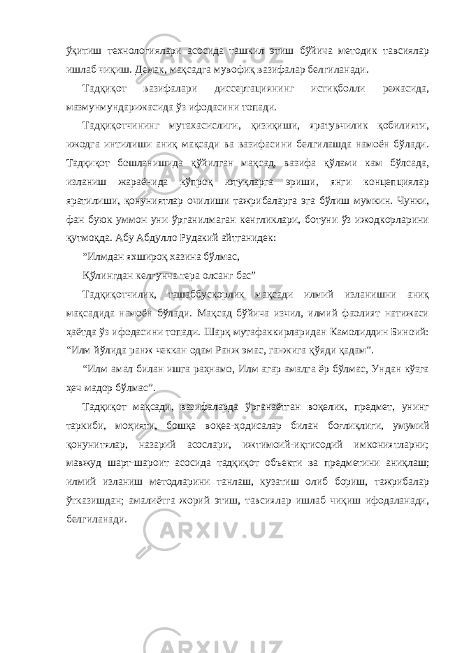 ўқитиш технологиялари асосида ташкил этиш бўйича методик тавсиялар ишлаб чиқиш. Демак, мақсадга мувофиқ вазифалар белгиланади. Тадқиқот вазифалари диссертациянинг истиқболли режасида, мазмунмундарижасида ўз ифодасини топади. Тадқиқотчининг мутахасислиги, қизиқиши, яратувчилик қобилияти, ижодга интилиши аниқ мақсади ва вазифасини белгилашда намоён бўлади. Тадқиқот бошланишида қўйилган мақсад, вазифа қўлами кам бўлсада, изланиш жараёнида кўпроқ ютуқларга эриши, янги концепциялар яратилиши, қонуниятлар очилиши тажрибаларга эга бўлиш мумкин. Чунки, фан буюк уммон уни ўрганилмаган кенгликлари, ботуни ўз ижодкорларини қутмоқда. Абу Абдулло Рудакий айтганидек: “Илмдан яхшироқ хазина бўлмас, Қўлингдан келгунча тера олсанг бас” Тадқиқотчилик, ташаббускорлик мақсади илмий изланишни аниқ мақсадида намоён бўлади. Мақсад бўйича изчил, илмий фаолият натижаси ҳаётда ўз ифодасини топади. Шарқ мутафаккирларидан Камолиддин Биноий: “Илм йўлида ранж чеккан одам Ранж эмас, ганжига қўяди қадам”. “Илм амал билан ишга раҳнамо, Илм агар амалга ёр бўлмас, Ундан кўзга ҳеч мадор бўлмас”. Тадқиқот мақсади, вазифаларда ўрганаётган воқелик, предмет, унинг таркиби, моҳияти, бошқа воқеа-ҳодисалар билан боғлиқлиги, умумий қонунитялар, назарий асослари, ижтимоий-иқтисодий имкониятларни; мавжуд шарт-шароит асосида тадқиқот объекти ва предметини аниқлаш; илмий изланиш методларини танлаш, кузатиш олиб бориш, тажрибалар ўтказишдан; амалиётга жорий этиш, тавсиялар ишлаб чиқиш ифодаланади, белгиланади. 