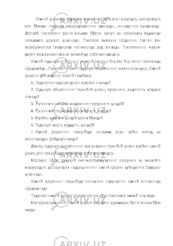  Илмий фаразлар тадқиқот мавзусига, қўйилган мақсадга, вазифаларга мос бўлиши изланиш самарадорлигини оширади, изчиллигига эришилади. Дастлаб гипотезани фанга маълум бўлган қонун ва назариялар ёрдамида изоҳлашга ҳаракат қилинади. Гипотеза эмперик тасдиғини топган ёки экспериментал текшириш натижасида рад этилади. Гипотезанинг муҳим шарти экспериментлар ва амалиётда исботланишидир. Илмий тадқиқотчи ўзининг умумий ғоясини бир ёки бир нечта гипотезада ифодалайди. Гипотеза тизими тадқиқот жараёнининг механизимидир. Илмий фаразга қўйиладиган асосий талаблар: 1. Педагогик тадқиқотда энг муҳими нимада? 2. Тадқиқот объектининг таркибий қисми, хусусияти, педагогик воқелик нимада? 3. Ўрганилган жараён моделининг хусусияти қандай? 4. Ўрганилаётган воқеликни моҳияти нимада? 5. Муайян воқелик қандай ҳосил бўлади? 6. Тадқиқот вақти, муддати, қандай? 7. Илмий фаразнинг тажрибада аниқлаш учун қайси метод ва воситалардан фойдаланилади? Демак, тадқиқот жараёнининг ҳал қилувчи таркибий қисми муайян илмий фараз, уни тажрибада, амалиётда исботланишидир. Масалан: Шахс ҳуқуқий ижтимоийлашувунинг назарияси ва амалиёти мавзусидаги диссертация тадқиқотининг илмий фарази қуйидагича башорат қилинади. Илмий фаразнинг тажрибада синалгани тадқиқотни илмий янгилигида ифодаланади. Тадқиқот илмий фарази асосланганига кўра тавсиялар ишлаб чиқилади. Мутафаккирларнинг илмий фарази ҳақидаги қарашлари бунга мисол бўла олади: 