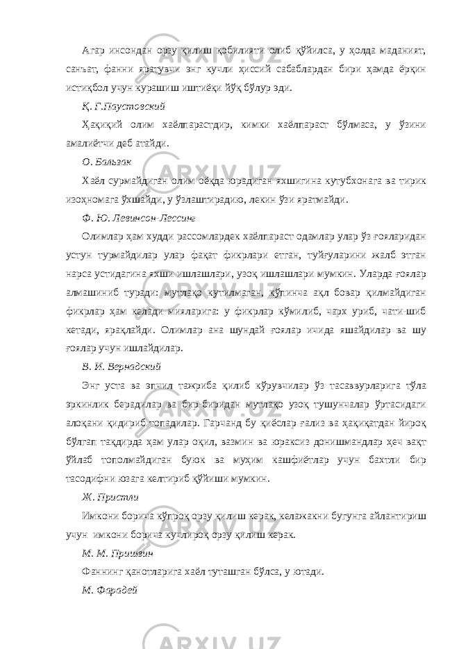 Агар инсондан орзу қилиш қобилияти олиб қўйилса, у ҳолда маданият, санъат, фанни яратувчи энг кучли ҳиссий сабаблардан бири ҳамда ёрқин истиқбол учун курашиш иштиёқи йўқ бўлур эди. Қ. Г.Паустовский Ҳақиқий олим хаёлпарастдир, кимки хаёлпараст бўлмаса, у ўзини амалиётчи деб атайди. О. Бальзак Хаёл сурмайдиган олим оёқда юрадиган яхшигина кутубхонага ва тирик изоҳномага ўхшайди, у ўзлаштирадию, лекин ўзи яратмайди. Ф. Ю. Левинсон-Лессинг Олимлар ҳам худди рассомлардек хаёлпараст одамлар улар ўз ғояларидан устун турмайдилар улар фақат фикрлари етган, туйғуларини жалб этган нарса устидагина яхши ишлашлари, узоқ ишлашлари мумкин. Уларда ғоялар алмашиниб туради: мутлақо кутилмаган, кўпинча ақл бовар қилмайдиган фикрлар ҳам келади мияларига: у фикрлар кўмилиб, чарх уриб, чати-шиб кетади, ярақлайди. Олимлар ана шундай ғоялар ичида яшайдилар ва шу ғоялар учун ишлайдилар. В. И. Вернадский Энг уста ва эпчил тажриба қилиб кўрувчилар ўз тасаввурларига тўла эркинлик берадилар ва бир-биридан мутлақо узоқ тушунчалар ўртасидаги алоқани қидириб топадилар. Гарчанд бу қиёслар ғализ ва ҳақиқатдан йироқ бўлгап тақдирда ҳам улар оқил, вазмин ва юраксиз донишмандлар ҳеч вақт ўйлаб тополмайдиган буюк ва муҳим кашфиётлар учун бахтли бир тасодифни юзага келтириб қўйиши мумкин. Ж. Пристли Имкони борича кўпроқ орзу қилиш керак, келажакни бугунга айлантириш учун имкони борича кучлироқ орзу қилиш керак. М. М. Пришвин Фаннинг қанотларига хаёл туташган бўлса, у ютади. М. Фарадей 