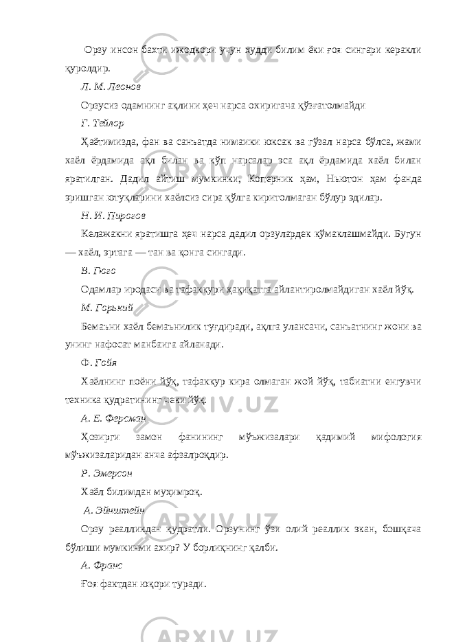  Орзу инсон бахти ижодкори учун худди билим ёки ғоя сингари керакли қуролдир. Л. М. Леонов Орзусиз одамнинг ақлини ҳеч нарса охиригача қўзғатолмайди Г. Тейлор Ҳаётимизда, фан ва санъатда нимаики юксак ва гўзал нарса бўлса, жами хаёл ёрдамида ақл билан ва кўп нарсалар эса ақл ёрдамида хаёл билан яратилган. Дадил айтиш мумкинки, Коперник ҳам, Ньютон ҳам фанда эришган ютуқларини хаёлсиз сира қўлга киритолмаган бўлур эдилар. Н. И. Пирогов Келажакни яратишга ҳеч нарса дадил орзулардек кўмаклашмайди. Бугун — хаёл, эртага — тан ва қонга сингади. В. Гюго Одамлар иродаси ва тафаккури ҳақиқатга айлантиролмайдиган хаёл йўқ. М. Горький Бемаъни хаёл бемаънилик туғдиради, ақлга улансачи, санъатнинг жони ва унинг нафосат манбаига айланади. Ф. Гойя Хаёлнинг поёни йўқ, тафаккур кира олмаган жой йўқ, табиатни енгувчи техника қудратининг чеки йўқ. А. Е. Ферсман Ҳозирги замон фанининг мўъжизалари қадимий мифология мўъжизаларидан анча афзалроқдир. Р. Эмерсон Хаёл билимдан муҳимроқ. А. Эйнштейн Орзу реалликдан қудратли. Орзунинг ўзи олий реаллик экан, бошқача бўлиши мумкинми ахир? У борлиқнинг қалби. А. Франс Ғоя фактдан юқори туради. 