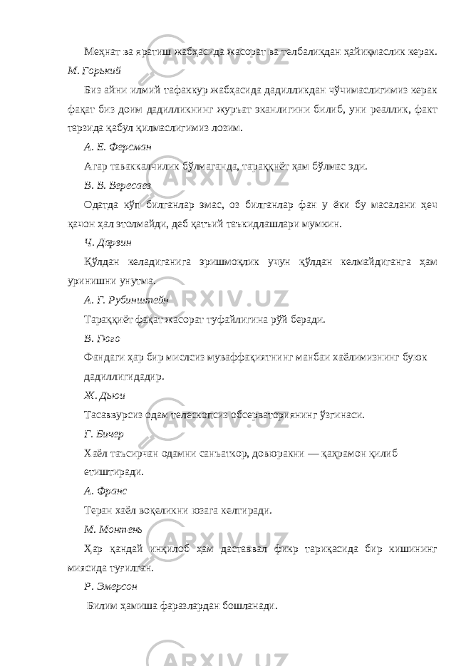 Меҳнат ва яратиш жабҳасида жасорат ва телбаликдан ҳайиқмаслик керак. М. Горький Биз айни илмий тафаккур жабҳасида дадилликдан чўчимаслигимиз керак фақат биз доим дадилликнинг журъат эканлигини билиб, уни реаллик, факт тарзида қабул қилмаслигимиз лозим. А. Е. Ферсман Агар таваккалчилик бўлмаганда, тараққнёт ҳам бўлмас эди. В. В. Вересаев Одатда кўп билганлар эмас, оз билганлар фан у ёки бу масалани ҳеч қачон ҳал этолмайди, деб қатъий таъкидлашлари мумкин. Ч. Дарвин Қўлдан келадиганига эришмоқлик учун қўлдан келмайдиганга ҳам уринишни унутма. А. Г. Рубинштейн Тараққиёт фақат жасорат туфайлигина рўй беради. В. Гюго Фандаги ҳар бир мислсиз муваффақиятнинг манбаи хаёлимизнинг буюк дадиллигидадир. Ж. Дьюи Тасаввурсиз одам телескопсиз обсерваториянинг ўзгинаси. Г. Бичер Хаёл таъсирчан одамни санъаткор, довюракни — қаҳрамон қилиб етиштиради. А. Франс Теран хаёл воқеликни юзага келтиради. М. Монтень Ҳар қандай инқилоб ҳам даставвал фикр тариқасида бир кишининг миясида туғилган. Р. Эмерсон Билим ҳамиша фаразлардан бошланади. 