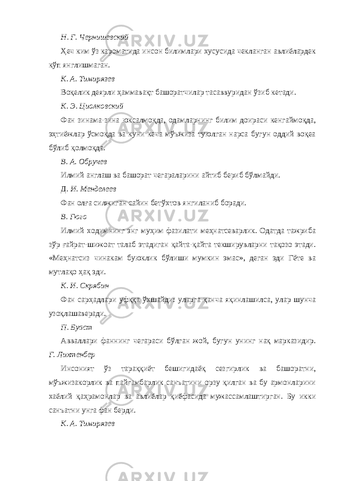 Н. Г. Чернишевский Ҳеч ким ўз кароматида инсон билимлари хусусида чекланган авлиёлардек кўп янглишмаган. К. А. Тимирязев Воқелик деярли ҳаммавақт башоратчилар тасаввуридан ўзиб кетади. К. Э. Циолковский Фан зинама-зина юксалмоқда, одамларнинг билим доираси кенгаймоқда, эҳтиёжлар ўсмоқда ва куни кеча мўъжиза туюлган нарса бугун оддий воқеа бўлиб қолмоқда. В. А. Обручев Илмий англаш ва башорат чегараларини айтиб бериб бўлмайди. Д. И. Менделеев Фан олға силжиган сайин бетўхтов янгиланиб боради. В. Гюго Илмий ходимнинг энг муҳим фазилати меҳнатсеварлик. Одатда тажриба зўр ғайрат-шижоат талаб этадиган қайта-қайта текширувларни тақозо этади. «Меҳнатсиз чинакам буюклик бўлиши мумкин эмас», деган эди Гёте ва мутлақо ҳақ эди. К. И. Скрябин Фан сарҳадлари уфққа ўхшайди: уларга қанча яқинлашилса, улар шунча узоқлашаверади. П. Буаст Авваллари фаннинг чегараси бўлган жой, бугун унинг нақ марказидир. Г. Лихтенбер Инсоният ўз тараққиёт бешигидаёқ сезгирлик ва башоратни, мўъжизакорлик ва пайғамбарлик санъатини орзу қилган ва бу армонларини хаёлий қаҳрамонлар ва авлиёлар қиёфасида мужассамлаштирган. Бу икки санъатни унга фан берди. К. А. Тимирязев 