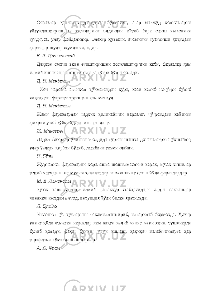 Фаразлар қанчалик даргумон бўлмасин, агар мавжуд ҳодисаларни уйғунлаштириш ва янгиларини олдиндан айтиб бера олиш имконини туғдирса, улар фойдалидир. Электр қуввати, атомнинг тузилиши ҳақидаги фаразлар шулар жумласидандир. К. Э. Циолковский Деҳқон омочи экин етиштиришни осонлаштиргани каби, фаразлар ҳам илмий ишни енгиллаштиради ва тўғри йўлга солади. Д. И. Менделеев Ҳеч нарсага эътиқод қўймагандан кўра, кези келиб нотўғри бўлиб чиқадиган фаразга эргашган ҳам маъқул. Д. И. Менделеев Жами фаразлардан тадқиқ қилинаётган нарсалар тўғрсидаги кейинги фикрни узиб қўймайдиганини танланг. Ж. Максвелл Дадил фикрлар ўйиннинг олдида турган шашка доначала-рига ўхшайди; улар ўзлари қурбон бўлиб, ғалабани таъминлайди. И. Гёте Журналист фаразларни қоралашга шошилмаслиги керак, Буюк кишилар топиб улгурган энг муҳим ҳақиқатларни очишнинг ягона йўли фаразлардир. М. В. Ломоносов Буюк кашфиётлар, илмий тафаккур жабҳасидаги олдга сакрашлар чинакам ижодий метод, интуиция йўли билан яратилади. Л. Бройль Инсоният ўз кучларини такомиллаштириб, илгарилаб бормоқда. Ҳозир унинг қўли етмаган нарсалар ҳам вақти келиб унинг учун яқин, тушунарли бўлиб қолади, фақат бунинг учун ишлаш, ҳақиқат излаётганларга ҳар тарафлама кўмаклашиш даркор. А. П. Чехов 