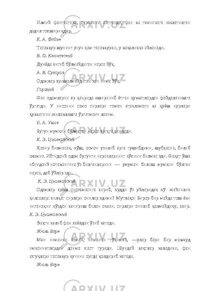 Илмий фантастика, сирасини айтганда, фан ва техникага юклатилган дадил топшириқдир. К. А. Федин Тасаввур шунинг учун ҳам тасаввурки, у воқеликка айланади. В. О. Ключевский Дунёда енгиб бўлмайдиган нарса йўқ. А. В. Суворов Одамлар эришолмайдиган ҳеч нима йўқ. Гораций Фан одамларни ер қаърида яшириниб ётган қувватлардан фойдаланишга ўргатди. У инсонни само сирлари томон етакламоғи ва қуёш нурлари қувватини жиловлашга ўргатмоғи лозим. Я. А. Умов Бугун мумкин бўлмаган нарса эртага ечилади. К. Э. Циолковский Ҳозир билмасак, хўш, осмон узилиб ерга тушибдими, шубҳасиз, билиб оламиз. Ибтидоий одам бугунги нарсаларнинг кўпини билмас эди. Фақат ўша ибтидоий нотавонгина ўз билганларини — умуман билиш мумкин бўлган нарса, деб ўйлар зди. К. Э. Циолковский Одамлар куёш системасига кириб, худди ўз уйларидек хў- жайинлик қилсалар: хилқат сирлари очилар эдими? Мутлақо! Бирор-бир майда тош ёки чиғаноқни кўздан кечириш билан океан. сирлари очилиб қолмайдику, ахир. К. Э. Циолковский Вақти келиб фан хаёлдан ўзиб кетади. Жюль Берн Мен нимаики ёзмай, нимаики тўқимай, —улар бари бир мавжуд имкониятлардан доимо паст туради. Шундай вақтлар келадики, фан ютуқлари тасаввур кучини ортда қолдириб кетади. Жюль Берн 