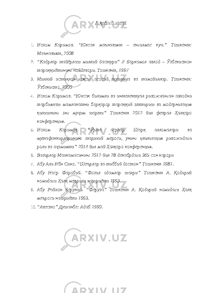 Адабиётлар : 1. Ислом Каримов. “Юксак маънавият – енгилмас куч.” Тошкент: Маънавият, 2008 2. “Кадрлар тайёрлаш миллий дастури” // Баркамол авлод – Ўзбекистон тараққиётининг пойдевори. Тошкент, 1997 3. Миллий истиқлол ғояси: асосий тушунча ва тамойиллар. Тошкент: Ўзбекисто, 2000 4. Ислом Каримов. “Юксак билимли ва интелектуал ривожланган авлодни тарбиялаш мамлакатни барқарор тараққий эттириш ва модернизация қилишнинг энг муҳим шарти” Тошкент 2012 йил феврал Ҳалқаро конференция. 5. Ислом Каримов. “Ўрта асрлар Шарқ алломалари ва мутафаккирларининг тарихий мероси, унинг цвилизация ривожидаги роли ва аҳамияти” 2014 йил май Ҳалқаро конференция. 6. Вазирлар Махкамасининг 2012-йил 28-декабрдаги 365-сон карори 7. Абу Али Ибн Сино. “Шеърлар ва тиббий достон” Тошкент 1981. 8. Абу Наср Фаробий. “Фозил одамлар шахри” Тошкент А. Қодирий номидаги Ҳалқ меъроси нашриёти 1993. 9. Абу Райхон Беруний. “Феруза” Тошкент А. Қодирий номидаги Ҳалқ меъроси нашриёти 1993. 10. “Авесто” Душанбе: Адаб 1990. 