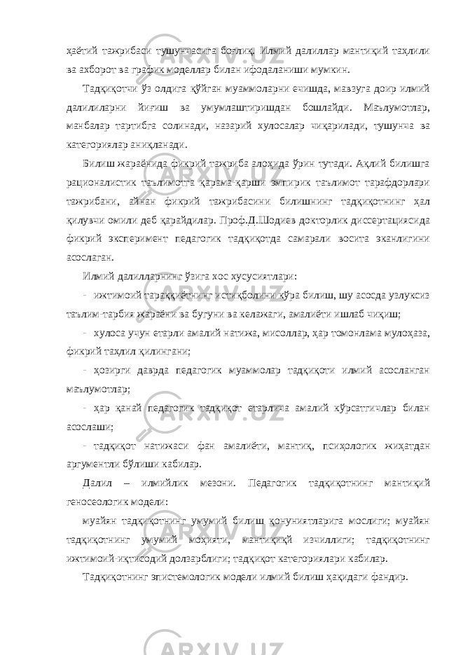 ҳаётий тажрибаси тушунчасига боғлиқ. Илмий далиллар мантиқий таҳлили ва ахборот ва график моделлар билан ифодаланиши мумкин. Тадқиқотчи ўз олдига қўйган муаммоларни ечишда, мавзуга доир илмий далилиларни йиғиш ва умумлаштиришдан бошлайди. Маълумотлар, манбалар тартибга солинади, назарий хулосалар чиқарилади, тушунча ва категориялар аниқланади. Билиш жараёнида фикрий тажриба алоҳида ўрин тутади. Ақлий билишга рационалистик таълимотга қарама-қарши эмпирик таълимот тарафдорлари тажрибани, айнан фикрий тажрибасини билишнинг тадқиқотнинг ҳал қилувчи омили деб қарайдилар. Проф.Д.Шодиев докторлик диссертациясида фикрий эксперимент педагогик тадқиқотда самарали восита эканлигини асослаган. Илмий далилларнинг ўзига хос хусусиятлари: - ижтимоий тараққиётнинг истиқболини кўра билиш, шу асосда узлуксиз таълим-тарбия жараёни ва бугуни ва келажаги, амалиёти ишлаб чиқиш; - хулоса учун етарли амалий натижа, мисоллар, ҳар томонлама мулоҳаза, фикрий таҳлил қилингани; - ҳозирги даврда педагогик муаммолар тадқиқоти илмий асосланган маълумотлар; - ҳар қанай педагогик тадқиқот етарлича амалий кўрсатгичлар билан асослаши; - тадқиқот натижаси фан амалиёти, мантиқ, псиҳологик жиҳатдан аргументли бўлиши кабилар. Далил – илмийлик мезони. Педагогик тадқиқотнинг мантиқий геносеологик модели: муайян тадқиқотнинг умумий билиш қонуниятларига мослиги; муайян тадқиқотнинг умумий моҳияти, мантиқиқй изчиллиги; тадқиқотнинг ижтимоий-иқтисодий долзарблиги; тадқиқот категориялари кабилар. Тадқиқотнинг эпистемологик модели илмий билиш ҳақидаги фандир. 