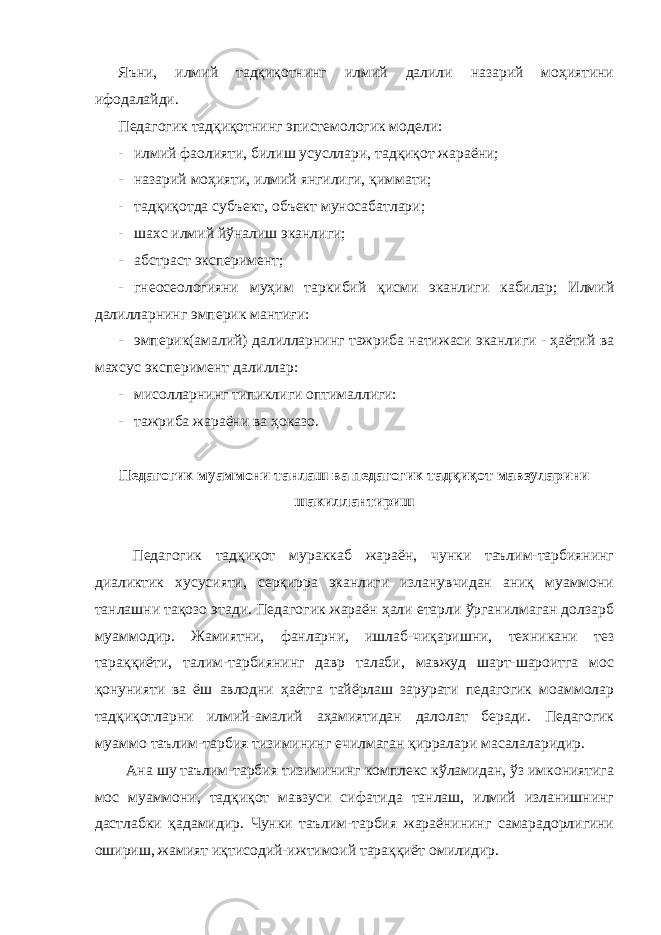 Яъни, илмий тадқиқотнинг илмий далили назарий моҳиятини ифодалайди. Педагогик тадқиқотнинг эпистемологик модели: - илмий фаолияти, билиш усусллари, тадқиқот жараёни; - назарий моҳияти, илмий янгилиги, қиммати; - тадқиқотда субъект, объект муносабатлари; - шахс илмий йўналиш эканлиги; - абстраcт эксперимент; - гнеосеологияни муҳим таркибий қисми эканлиги кабилар; Илмий далилларнинг эмперик мантиғи: - эмперик(амалий) далилларнинг тажриба натижаси эканлиги - ҳаётий ва махсус эксперимент далиллар: - мисолларнинг типиклиги оптималлиги: - тажриба жараёни ва ҳоказо. Педагогик муаммони танлаш ва педагогик тадқиқот мавзуларини шакиллантириш Педагогик тадқиқот мураккаб жараён, чунки таълим-тарбиянинг диаликтик хусусияти, серқирра эканлиги изланувчидан аниқ муаммони танлашни тақозо этади. Педагогик жараён ҳали етарли ўрганилмаган долзарб муаммодир. Жамиятни, фанларни, ишлаб-чиқаришни, техникани тез тараққиёти, талим-тарбиянинг давр талаби, мавжуд шарт-шароитга мос қонунияти ва ёш авлодни ҳаётга тайёрлаш зарурати педагогик моаммолар тадқиқотларни илмий-амалий аҳамиятидан далолат беради. Педагогик муаммо таълим-тарбия тизимининг ечилмаган қирралари масалаларидир. Ана шу таълим-тарбия тизимининг комплекс кўламидан, ўз имкониятига мос муаммони, тадқиқот мавзуси сифатида танлаш, илмий изланишнинг дастлабки қадамидир. Чунки таълим-тарбия жараёнининг самарадорлигини ошириш, жамият иқтисодий-ижтимоий тараққиёт омилидир. 