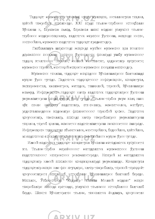  Тадқиқот муаммосини танлаш, чуқур мулоҳаза, интелликтуал таҳлил, ҳаётий тажрибага асосланади. ХХI асрда таълим-тарбияни истиқболли йўналиш и, баркамол авлод, баркамол шахс модели узлуксиз таълим- тарбияни модернизациялар, педагогик меросни ўрганиш, жаҳонда инсон, инсонийлик, муаммоси педагогик тадқиқот предметидир. Глобаллашув шароитида жаҳонда муайян муаммони ҳал этилгани даражасини аниқлаш; инсонни ўрганадиган фанларда ушбу муаммонинг тадқиқ этилганини таҳлили; миллий менталитет, қадриятлар хусусияти; муаммони тарихий, мантиқий моҳияти муаммони аниқлаш мезонидир. Муаммони танлаш, тадқиқот мақсадини йўналишларини белгилашда муҳим ўрин тутади. Педагогик тадқиқотнинг информацион, концептуал, экспериментал, кваламетрик, методик, ташкилий, тарихий, йўналишлари мавжуд. Информацион тадқиқот илғор педагогик тадқиқотларни ўрганиш умумлаштириш фанда муҳим ўрин тутади. Таълим-тарбия умум халқ иши: кўп сонли ижодкор педагоглар, ота-оналар, жамоатчилик, матбуот, радиотелевидения ходимлари фаолиятининг таркибий қисми. Педагогик қонуниятлар, тамоиллар, асосида илғор тажрибаларни умумлаштириш таҳилил, тарғиб қилиш, жамиятни педагоглаштириш имкониятини оширади. Информацион тадқиқотда объективлик, мантиқийлик, бадиийлик, ҳаётийлик, ва педагогика-псиҳология қонуниятлар оммавийлиги муҳим ўрин тутади. Илмий-педагогик тадқиқот концептуал йўналиш методологик хусусиятга эга. Таълим-тарбия жараёнининг методологик муаммосини ўрганиш педагогиканинг назариясини ривожлантиради. Назарий ва методологик тадқиқотлар илмий асосланган концепцияларда умумлашади. Концептуал тадқиқотлар жаҳон илм-фан ютуқлари, илғор тажрибалар, тарихий тараққиёт қонуниятларига асосланиб истиқболли йўналишларни белгилаб беради. Масалан, Ўзбекистонда “Кадрлар тайёлаш Миллий модели” жаҳон тажрибалари асосида яратилди, узлуксиз таълимни истиқболини белгилаб берди. Шахсга йўналтирлган таълим, технологик ёндашув, қонуниятли 