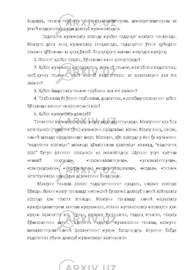 ёндашув, таълим-тарбияни инсонпарварлаштириш, демократлаштириш ва узвий модернизациялаш долзарб муаммолардир. Педагогик муаммолар асосида муайян-тодқиқот мавзуси танланади. Мавзуга доир аниқ муаммолар аниқланади, тадқиқотчи ўзига қуйидаги саволни қўйилиши ва қирқ ўлчаб- бир қақорга келиши мақсадга муофиқ: 1. Фанинг қасйси соҳаси, йўналиши мени қизиқтиради? 2. Қайси муаммони методологик, умумий таълим, мактабгача педагогика, касб-ҳунар таълими, олий мактаб педагогикаси ва ҳоказоларни ҳал эта оламан? 3. Қайси ёшдагилар таълим-тарбияни ҳал эта оламан? 4. Тарбиялаш ўз ўзини тарбиялаш, дидактика, мактабшуносликнинг қайси йўналиши менинг имкониятимга мос? 5. Қайси муаммолар долзарб? Танланган муаммога асосан мавзу шакиллантирилади. Мавзунинг ҳар бир категорияси (тушунча сўзи) муаммони ифадалаши лозим. Мавзу аниқ, ихчам, илмий шаклда ифодаланиши шарт. Масалан, кўп ҳоларда у ёки бу муаммони “педагогик асослари” шаклида қўлланилиш ҳолатлари мавжуд, “педагогик асос” бутун фаннинг назарияси ва амалиётидир. Шунинг учун яратиш «ишлаб чиқариш», «такомиллаштириш», «ривожлантириш», «самарадорлик», «информация», «модернизациялаш», «модел», «тизим» категориялари илмийлик даражасини билдиради. Мавзуни танлаш асосан тадқиқотчининг иродаси, илҳоми асосида бўлади. Лекин мавзу танлашда ижтимоий буюртма долзарб илмий лойиҳалар асосида ҳам тавсия этилади. Мавзуни танлашда илмий марказлар мувофиқлаштириш кенгаш муҳокамаси, етакчи мутахасислар маслаҳати ҳам муҳим аҳамиятга эга. Чунки, муаммо ўрганилган, тадқиқ этилган, такрор бўлмаслигини шарт. Педагогик тадқиқот муаммосини танлаш, мазмуни шакллантириш илмий фаолиятнинг муҳим босқичидир. Биринчи бобда педагогика айрим долзарб муаммолари келтирилган 