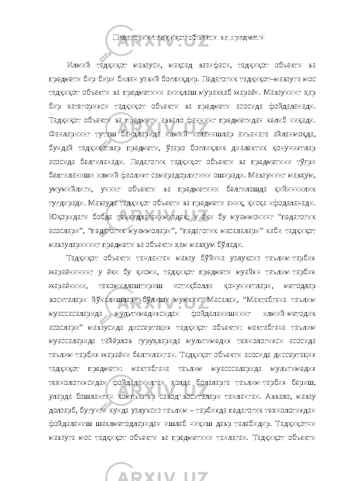 Педагогик тадқиқот объекти ва предмети Илмий тадқиқот мавзуси, мақсад вазифаси, тадқиқот объекти ва предмети бир-бири билан узвий боғлиқдир. Педагогик тадқиқот–мавзуга мос тадқиқот объекти ва предметини аниқлаш мураккаб жараён. Мавзунинг ҳар бир категорияси тадқиқот объекти ва предмети асосида фойдаланади. Тадқиқот объекти ва предмети аввало фаннинг предметидан келиб чиқади. Фанларнинг туташ бандларида илмий изланишлар анъанага айланмоқда, бундай тадқиқотлар предмети, ўзаро боғлиқлик диалектик қонуниятлар асосида белгиланади. Педагогик тадқиқот объекти ва предметини тўғри белгиланиши илмий фаолият самарадорлигини оширади. Мавзунинг мавҳум, умумийлиги, унинг объекти ва предметини белгилашда қийинчилик туғдиради. Мавзуда тадқиқот объекти ва предмети аниқ, қисқа ифодаланади. Юқоридаги бобда таъкидлаганимиздек: у ёки бу муаммонинг “педагогик асослари”, “педагогик муаммолари”, “педагогик масалалари” каби тадқиқот мавзуларининг предмети ва объекти ҳам мавҳум бўлади. Тадқиқот объекти танланган мавзу бўйича узлуксиз таълим-тарбия жараёнининг у ёки бу қисми, тадқиқот предмети муайян таълим-тарбия жараёнини, такомиллаштириш истиқболли қонуниятлари, методлар воситалари йўналишлари бўлиши мумкин. Масалан, “Мактабгача таълим муассасаларида мультимедиясидан фойдаланишнинг илмий-методик асослари” мавзусида диссертация тадқиқот объекти: мактабгача таълим муассаларида тайёрлов гуруҳларида мультимедия технологияси асосида таълим-тарбия жараёни белгиланган. Тадқиқот объекти асосида диссертация тадқиқот предмети: мактабгача таълим муасссаларида мультимедия технологиясидан фойдаланилган ҳолда болаларга таълим-тарбия бериш, уларда бошланғич компьютер савод воситалари танланган. Аввало, мавзу долзарб, бугунги кунда узлуксиз таълим – тарбияда педагогик технологиядан фойдаланиш шаклметодларидан ишлаб чиқиш давр талабидир. Тадқиқотчи мавзуга мос тадқиқот объекти ва предметини танлаган. Тадқиқот объекти 