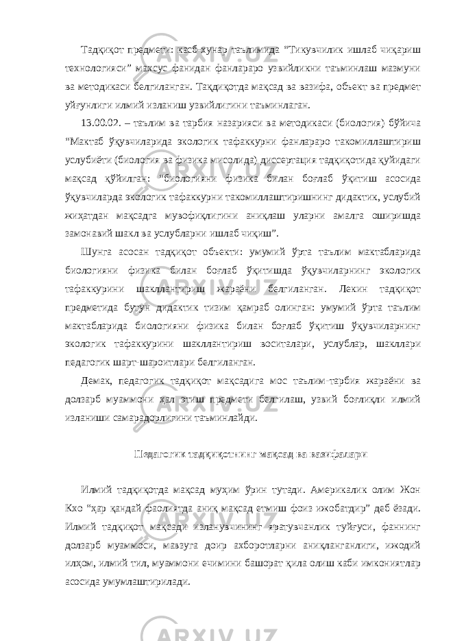 Тадқиқот предмети: касб-хунар таълимида “Тикувчилик ишлаб чиқариш технологияси” махсус фанидан фанлараро узвийликни таъминлаш мазмуни ва методикаси белгиланган. Тақдиқотда мақсад ва вазифа, объект ва предмет уйғунлиги илмий изланиш узвийлигини таъминлаган. 13.00.02. – таълим ва тарбия назарияси ва методикаси (биология) бўйича “Мактаб ўқувчиларида экологик тафаккурни фанлараро такомиллаштириш услубиёти (биология ва физика мисолида) диссертация тадқиқотида қуйидаги мақсад қўйилган: “биологияни физика билан боғлаб ўқитиш асосида ўқувчиларда экологик тафаккурни такомиллаштиришнинг дидактик, услубий жиҳатдан мақсадга мувофиқлигини аниқлаш уларни амалга оширишда замонавий шакл ва услубларни ишлаб чиқиш”. Шунга асосан тадқиқот объекти: умумий ўрта таълим мактабларида биологияни физика билан боғлаб ўқитишда ўқувчиларнинг экологик тафаккурини шакллантириш жараёни белгиланган. Лекин тадқиқот предметида бутун дидактик тизим қамраб олинган: умумий ўрта таълим мактабларида биологияни физика билан боғлаб ўқитиш ўқувчиларнинг экологик тафаккурини шакллантириш воситалари, услублар, шакллари педагогик шарт-шароитлари белгиланган. Демак, педагогик тадқиқот мақсадига мос таълим-тарбия жараёни ва долзарб муаммони ҳал этиш предмети белгилаш, узвий боғлиқли илмий изланиши самарадорлигини таъминлайди. Педагогик тадқиқотнинг мақсад ва вазифалари Илмий тадқиқотда мақсад муҳим ўрин тутади. Америкалик олим Жон Кхо “ҳар қандай фаолиятда аниқ мақсад етмиш фоиз ижобатдир” деб ёзади. Илмий тадқиқот мақсади изланувчининг яратувчанлик туйғуси, фаннинг долзарб муаммоси, мавзуга доир ахборотларни аниқланганлиги, ижодий илҳом, илмий тил, муаммони ечимини башорат қила олиш каби имкониятлар асосида умумлаштирилади. 