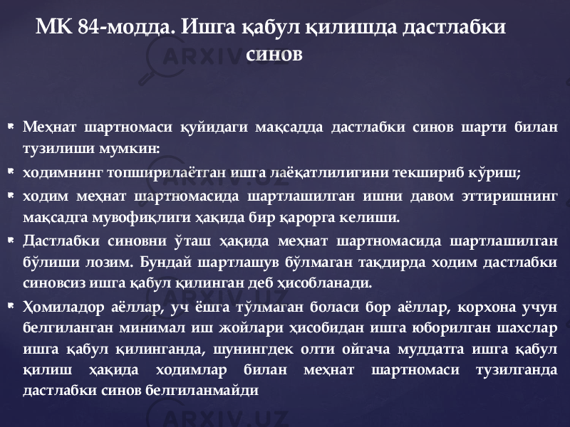  Меҳнат шартномаси қуйидаги мақсадда дастлабки синов шарти билан тузилиши мумкин:  ходимнинг топширилаётган ишга лаёқатлилигини текшириб кўриш;  ходим меҳнат шартномасида шартлашилган ишни давом эттиришнинг мақсадга мувофиқлиги ҳақида бир қарорга келиши.  Дастлабки синовни ў таш ҳақида меҳнат шартномасида шартлашилган бўлиши лозим. Бундай шартлашув бўлмаган тақдирда ходим дастлабки синовсиз ишга қабул қилинган деб ҳисобланади.  Ҳомиладор аёллар, уч ёшга тўлмаган боласи бор аёллар, корхона учун белгиланган минимал иш жойлари ҳисобидан ишга юборилган шахслар ишга қабул қилинганда, шунингдек олти ойгача муддатга ишга қабул қилиш ҳақида ходимлар билан меҳнат шартномаси тузилганда дастлабки синов белгиланмайди МК 84-модда. Ишга қабул қилишда дастлабки синов 