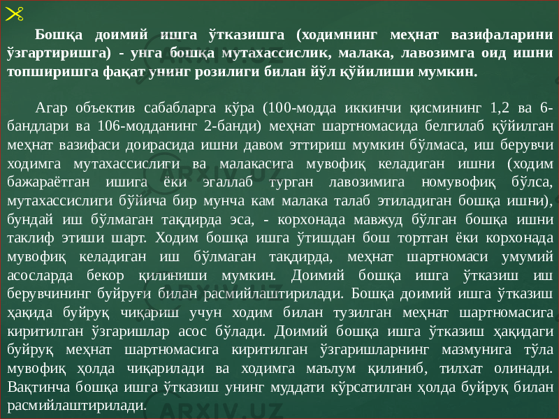  Бошқа доимий ишга ўтказишга (ходимнинг меҳнат вазифаларини ўзгартиришга) - унга бошқа мутахассислик, малака, лавозимга оид ишни топширишга фақат унинг розилиги билан йўл қўйилиши мумкин. Агар объектив сабабларга кўра (100-модда иккинчи қисмининг 1,2 ва 6- бандлари ва 106-модданинг 2-банди) меҳнат шартномасида белгилаб қўйилган меҳнат вазифаси доирасида ишни давом эттириш мумкин бўлмаса, иш берувчи ходимга мутахассислиги ва малакасига мувофиқ келадиган ишни (ходим бажараётган ишига ёки эгаллаб турган лавозимига номувофиқ бўлса, мутахассислиги бўйича бир мунча кам малака талаб этиладиган бошқа ишни), бундай иш бўлмаган тақдирда эса, - корхонада мавжуд бўлган бошқа ишни таклиф этиши шарт. Ходим бошқа ишга ўтишдан бош тортган ёки корхонада мувофиқ келадиган иш бўлмаган тақдирда, меҳнат шартномаси умумий асосларда бекор қилиниши мумкин. Доимий бошқа ишга ўтказиш иш берувчининг буйруғи билан расмийлаштирилади. Бошқа доимий ишга ўтказиш ҳақида буйруқ чиқариш учун ходим билан тузилган меҳнат шартномасига киритилган ўзгаришлар асос бўлади. Доимий бошқа ишга ўтказиш ҳақидаги буйруқ меҳнат шартномасига киритилган ўзгаришларнинг мазмунига тўла мувофиқ ҳолда чиқарилади ва ходимга маълум қилиниб, тилхат олинади. Вақтинча бошқа ишга ўтказиш унинг муддати кўрсатилган ҳолда буйруқ билан расмийлаштирилади. 