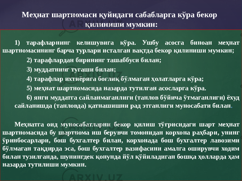 1) тарафларнинг келишувига кўра. Ушбу асосга биноан меҳнат шартномасининг барча турлари исталган вақтда бекор қилиниши мумкин; 2) тарафлардан бирининг ташаббуси билан; 3) муддатнинг тугаши билан; 4) тарафлар ихтиёрига боғлиқ бўлмаган ҳолатларга кўра; 5) меҳнат шартномасида назарда тутилган асосларга кўра. 6) янги муддатга сайланмаганлиги (танлов бўйича ўтмаганлиги) ёхуд сайланишда (танловда) қатнашишни рад этганлиги муносабати билан . Меҳнатга оид муносабатларни бекор қилиш тўғрисидаги шарт меҳнат шартномасида бу шартнома иш берувчи томонидан корхона раҳбари, унинг ўринбосарлари, бош бухгалтер билан, корхонада бош бухгалтер лавозими бўлмаган тақдирда эса, бош бухгалтер вазифасини амалга оширувчи ходим билан тузилганда, шунингдек қонунда йўл қўйиладиган бошқа ҳолларда ҳам назарда тутилиши мумкин. Меҳнат шартномаси қуйидаги сабабларга кўра бекор қилиниши мумкин: 