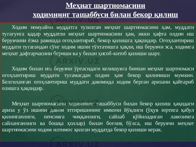 Ходим номуайян муддатга тузилган меҳнат шартномасини ҳам, муддати тугагунга қадар муддатли меҳнат шартномасини ҳам, икки ҳафта олдин иш берувчини ёзма равишда огоҳлантириб, бекор қилишга ҳақлидир. Огоҳлантириш муддати тугагандан сўнг ходим ишни тўхтатишга ҳақли, иш берувчи эса, ходимга меҳнат дафтарчасини бериши ва у билан ҳисоб-китоб қилиши шарт. Ходим билан иш берувчи ўртасидаги келишувга биноан меҳнат шартномаси огоҳлантириш муддати тугамасдан олдин ҳам бекор қилиниши мумкин. Белгиланган огоҳлантириш муддати давомида ходим берган аризани қайтариб олишга ҳақлидир. Меҳнат шартномасини ходимнинг ташаббуси билан бекор қилиш ҳақидаги ариза у ўз ишини давом эттиришининг имкони йўқлиги (ўқув юртига қабул қилинганлиги, пенсияга чиққанлиги, сайлаб қўйиладиган лавозимга сайланганлиги ва бошқа ҳоллар) билан боғлиқ бўлса, иш берувчи меҳнат шартномасини ходим илтимос қилган муддатда бекор қилиши керак. Меҳнат шартномасини ходимнинг ташаббуси билан бекор қилиш 