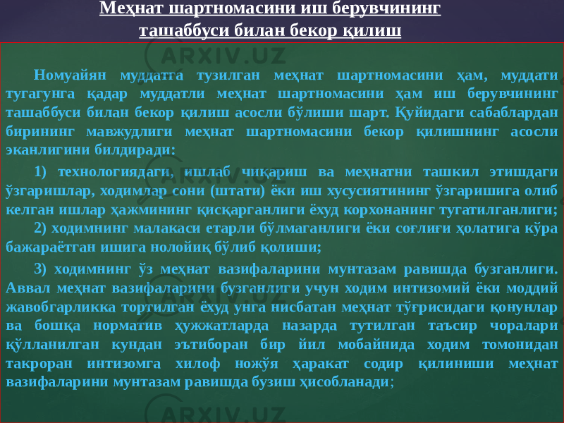 Номуайян муддатга тузилган меҳнат шартномасини ҳам, муддати тугагунга қадар муддатли меҳнат шартномасини ҳам иш берувчининг ташаббуси билан бекор қилиш асосли бўлиши шарт. Қуйидаги сабаблардан бирининг мавжудлиги меҳнат шартномасини бекор қилишнинг асосли эканлигини билдиради: 1) технологиядаги, ишлаб чиқариш ва меҳнатни ташкил этишдаги ўзгаришлар, ходимлар сони (штати) ёки иш хусусиятининг ўзгаришига олиб келган ишлар ҳажмининг қисқарганлиги ёхуд корхонанинг тугатилганлиги; 2) ходимнинг малакаси етарли бўлмаганлиги ёки соғлиғи ҳолатига кўра бажараётган ишига нолойиқ бўлиб қолиши; 3) ходимнинг ўз меҳнат вазифаларини мунтазам равишда бузганлиги. Аввал меҳнат вазифаларини бузганлиги учун ходим интизомий ёки моддий жавобгарликка тортилган ёхуд унга нисбатан меҳнат тўғрисидаги қонунлар ва бошқа норматив ҳужжатларда назарда тутилган таъсир чоралари қўлланилган кундан эътиборан бир йил мобайнида ходим томонидан такроран интизомга хилоф ножўя ҳаракат содир қилиниши меҳнат вазифаларини мунтазам равишда бузиш ҳисобланади ;Меҳнат шартномасини иш берувчининг ташаббуси билан бекор қилиш 