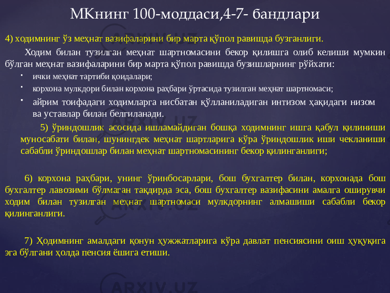 4) ходимнинг ўз меҳнат вазифаларини бир марта қўпол равишда бузганлиги. Ходим билан тузилган меҳнат шартномасини бекор қилишга олиб келиши мумкин бўлган меҳнат вазифаларини бир марта қўпол равишда бузишларнинг рўйхати:  ички меҳнат тартиби қоидалари;  корхона мулкдори билан корхона раҳбари ўртасида тузилган меҳнат шартномаси;  айрим тоифадаги ходимларга нисбатан қўлланиладиган интизом ҳақидаги низом ва уставлар билан белгиланади. 5) ўриндошлик асосида ишламайдиган бошқа ходимнинг ишга қабул қилиниши муносабати билан, шунингдек меҳнат шартларига кўра ўриндошлик иши чекланиши сабабли ўриндошлар билан меҳнат шартномасининг бекор қилинганлиги; 6) корхона раҳбари, унинг ўринбосарлари, бош бухгалтер билан, корхонада бош бухгалтер лавозими бўлмаган тақдирда эса, бош бухгалтер вазифасини амалга оширувчи ходим билан тузилган меҳнат шартномаси мулкдорнинг алмашиши сабабли бекор қилинганлиги. 7) Ҳодимнинг амалдаги қонун ҳужжатларига кўра давлат пенсиясини оиш ҳуқуқига эга бўлгани ҳолда пенсия ёшига етиши. МКнинг 100-моддаси,4-7- бандлари 