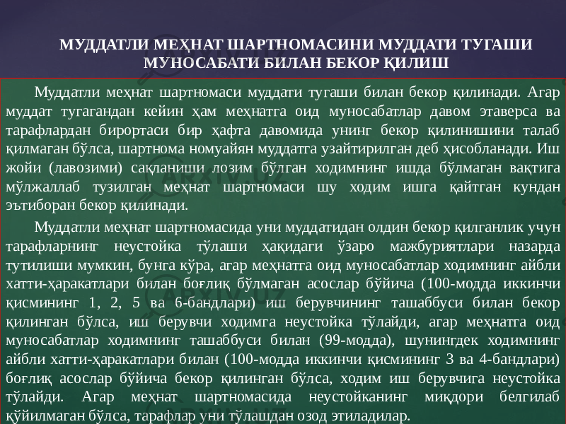 Муддатли меҳнат шартномаси муддати тугаши билан бекор қилинади. Агар муддат тугагандан кейин ҳам меҳнатга оид муносабатлар давом этаверса ва тарафлардан бирортаси бир ҳафта давомида унинг бекор қилинишини талаб қилмаган бўлса, шартнома номуайян муддатга узайтирилган деб ҳисобланади. Иш жойи (лавозими) сақланиши лозим бўлган ходимнинг ишда бўлмаган вақтига мўлжаллаб тузилган меҳнат шартномаси шу ходим ишга қайтган кундан эътиборан бекор қилинади. Муддатли меҳнат шартномасида уни муддатидан олдин бекор қилганлик учун тарафларнинг неустойка тўлаши ҳақидаги ўзаро мажбуриятлари назарда тутилиши мумкин, бунга кўра, агар меҳнатга оид муносабатлар ходимнинг айбли хатти-ҳаракатлари билан боғлиқ бўлмаган асослар бўйича (100-модда иккинчи қисмининг 1, 2, 5 ва 6-бандлари) иш берувчининг ташаббуси билан бекор қилинган бўлса, иш берувчи ходимга неустойка тўлайди, агар меҳнатга оид муносабатлар ходимнинг ташаббуси билан (99-модда), шунингдек ходимнинг айбли хатти-ҳаракатлари билан (100-модда иккинчи қисмининг 3 ва 4-бандлари) боғлиқ асослар бўйича бекор қилинган бўлса, ходим иш берувчига неустойка тўлайди. Агар меҳнат шартномасида неустойканинг миқдори белгилаб қўйилмаган бўлса, тарафлар уни тўлашдан озод этиладилар. МУДДАТЛИ МЕҲНАТ ШАРТНОМАСИНИ МУДДАТИ ТУГАШИ МУНОСАБАТИ БИЛАН БЕКОР ҚИЛИШ 