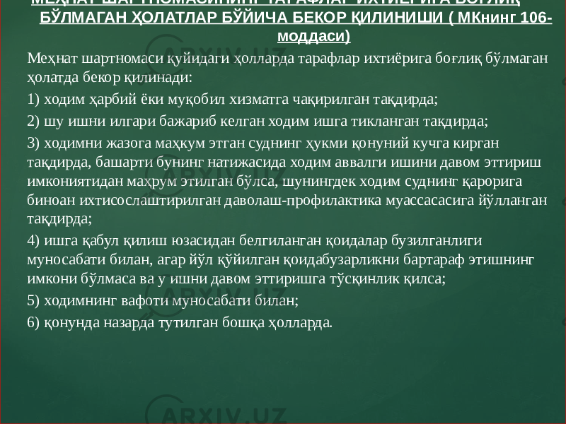  МЕҲНАТ ШАРТНОМАСИНИНГ ТАРАФЛАР ИХТИЁРИГА БОҒЛИҚ БЎЛМАГАН ҲОЛАТЛАР БЎЙИЧА БЕКОР ҚИЛИНИШИ ( МКнинг 106- моддаси) Меҳнат шартномаси қуйидаги ҳолларда тарафлар ихтиёрига боғлиқ бўлмаган ҳолатда бекор қилинади: 1) ходим ҳарбий ёки муқобил хизматга чақирилган тақдирда; 2) шу ишни илгари бажариб келган ходим ишга тикланган тақдирда; 3) ходимни жазога маҳкум этган суднинг ҳукми қонуний кучга кирган тақдирда, башарти бунинг натижасида ходим аввалги ишини давом эттириш имкониятидан маҳрум этилган бўлса, шунингдек ходим суднинг қарорига биноан ихтисослаштирилган даволаш-профилактика муассасасига йўлланган тақдирда; 4) ишга қабул қилиш юзасидан белгиланган қоидалар бузилганлиги муносабати билан, агар йўл қўйилган қоидабузарликни бартараф этишнинг имкони бўлмаса ва у ишни давом эттиришга тўсқинлик қилса; 5) ходимнинг вафоти муносабати билан; 6) қонунда назарда тутилган бошқа ҳолларда. 