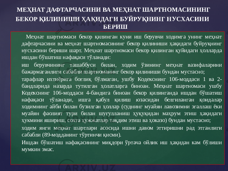  Меҳнат шартномаси бекор қилинган куни иш берувчи ходимга унинг меҳнат дафтарчасини ва меҳнат шартномасининг бекор қилиниши ҳақидаги буйруқнинг нусхасини бериши шарт. Меҳнат шартномаси бекор қилинган қуйидаги ҳолларда ишдан бўшатиш нафақаси тўланади: иш берувчининг ташаббуси билан, ходим ўзининг меҳнат вазифаларини бажармаганлиги сабабли шартноманинг бекор қилиниши бундан мустасно; тарафлар ихтиёрига боғлиқ бўлмаган, ушбу Кодекснинг 106-моддаси 1 ва 2- бандларида назарда тутилган ҳолатларга биноан. Меҳнат шартномаси ушбу Кодекснинг 106-моддаси 4-бандига биноан бекор қилинганда ишдан бўшатиш нафақаси тўланади, ишга қабул қилиш юзасидан белгиланган қоидалар ходимнинг айби билан бузилган ҳоллар (суднинг муайян лавозимни эгаллаш ёки муайян фаолият тури билан шуғулланиш ҳуқуқидан маҳрум этиш ҳақидаги ҳукмини яшириш, сохта ҳужжатлар тақдим этиш ва ҳоказо) бундан мустасно; ходим янги меҳнат шартлари асосида ишни давом эттиришни рад этганлиги сабабли (89-модданинг тўртинчи қисми). Ишдан бўшатиш нафақасининг миқдори ўртача ойлик иш ҳақидан кам бўлиши мумкин эмас. МЕҲНАТ ДАФТАРЧАСИНИ ВА МЕҲНАТ ШАРТНОМАСИНИНГ БЕКОР ҚИЛИНИШИ ҲАҚИДАГИ БУЙРУҚНИНГ НУСХАСИНИ БЕРИШ 