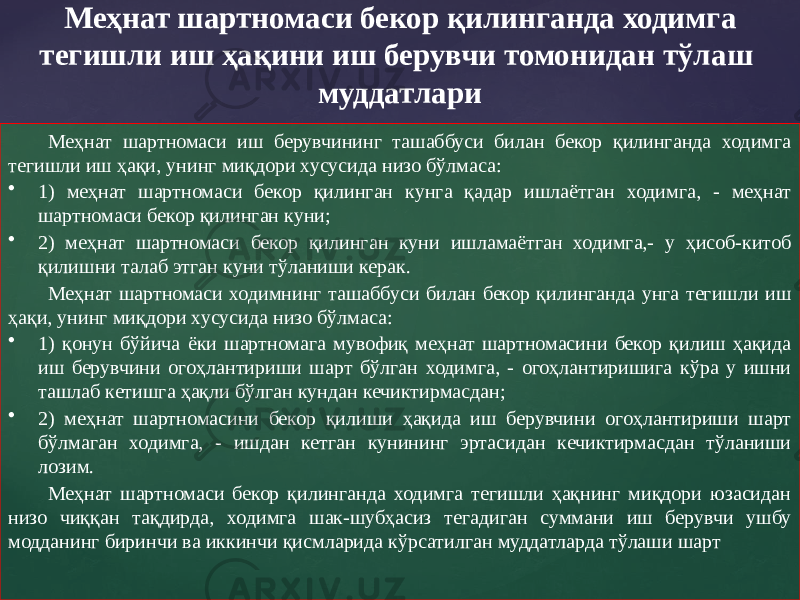 Меҳнат шартномаси иш берувчининг ташаббуси билан бекор қилинганда ходимга тегишли иш ҳақи, унинг миқдори хусусида низо бўлмаса: • 1) меҳнат шартномаси бекор қилинган кунга қадар ишлаётган ходимга, - меҳнат шартномаси бекор қилинган куни; • 2) меҳнат шартномаси бекор қилинган куни ишламаётган ходимга,- у ҳисоб-китоб қилишни талаб этган куни тўланиши керак. Меҳнат шартномаси ходимнинг ташаббуси билан бекор қилинганда унга тегишли иш ҳақи, унинг миқдори хусусида низо бўлмаса: • 1) қонун бўйича ёки шартномага мувофиқ меҳнат шартномасини бекор қилиш ҳақида иш берувчини огоҳлантириши шарт бўлган ходимга, - огоҳлантиришига кўра у ишни ташлаб кетишга ҳақли бўлган кундан кечиктирмасдан; • 2) меҳнат шартномасини бекор қилиши ҳақида иш берувчини огоҳлантириши шарт бўлмаган ходимга, - ишдан кетган кунининг эртасидан кечиктирмасдан тўланиши лозим. Меҳнат шартномаси бекор қилинганда ходимга тегишли ҳақнинг миқдори юзасидан низо чиққан тақдирда, ходимга шак-шубҳасиз тегадиган суммани иш берувчи ушбу модданинг биринчи ва иккинчи қисмларида кўрсатилган муддатларда тўлаши шарт Меҳнат шартномаси бекор қилинганда ходимга тегишли иш ҳақини иш берувчи томонидан тўлаш муддатлари 