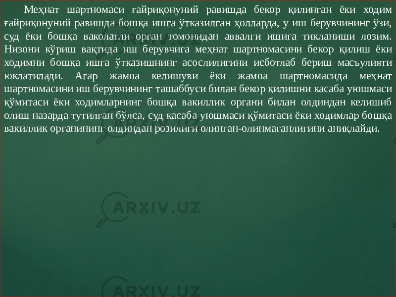 Меҳнат шартномаси ғайриқонуний равишда бекор қилинган ёки ходим ғайриқонуний равишда бошқа ишга ўтказилган ҳолларда, у иш берувчининг ўзи, суд ёки бошқа ваколатли орган томонидан аввалги ишига тикланиши лозим. Низони кўриш вақтида иш берувчига меҳнат шартномасини бекор қилиш ёки ходимни бошқа ишга ўтказишнинг асослилигини исботлаб бериш масъулияти юклатилади. Агар жамоа келишуви ёки жамоа шартномасида меҳнат шартномасини иш берувчининг ташаббуси билан бекор қилишни касаба уюшмаси қўмитаси ёки ходимларнинг бошқа вакиллик органи билан олдиндан келишиб олиш назарда тутилган бўлса, суд касаба уюшмаси қўмитаси ёки ходимлар бошқа вакиллик органининг олдиндан розилиги олинган-олинмаганлигини аниқлайди. 