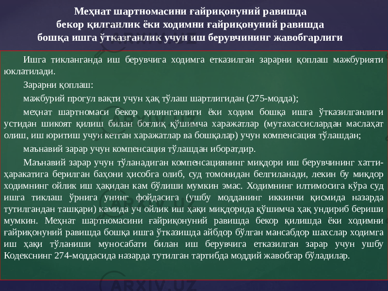 Ишга тикланганда иш берувчига ходимга етказилган зарарни қоплаш мажбурияти юклатилади. Зарарни қоплаш: мажбурий прогул вақти учун ҳақ тўлаш шартлигидан (275-модда); меҳнат шартномаси бекор қилинганлиги ёки ходим бошқа ишга ўтказилганлиги устидан шикоят қилиш билан боғлиқ қўшимча харажатлар (мутахассислардан маслаҳат олиш, иш юритиш учун кетган харажатлар ва бошқалар) учун компенсация тўлашдан; маънавий зарар учун компенсация тўлашдан иборатдир. Маънавий зарар учун тўланадиган компенсациянинг миқдори иш берувчининг хатти- ҳаракатига берилган баҳони ҳисобга олиб, суд томонидан белгиланади, лекин бу миқдор ходимнинг ойлик иш ҳақидан кам бўлиши мумкин эмас. Ходимнинг илтимосига кўра суд ишга тиклаш ўрнига унинг фойдасига (ушбу модданинг иккинчи қисмида назарда тутилгандан ташқари) камида уч ойлик иш ҳақи миқдорида қўшимча ҳақ ундириб бериши мумкин. Меҳнат шартномасини ғайриқонуний равишда бекор қилишда ёки ходимни ғайриқонуний равишда бошқа ишга ўтказишда айбдор бўлган мансабдор шахслар ходимга иш ҳақи тўланиши муносабати билан иш берувчига етказилган зарар учун ушбу Кодекснинг 274-моддасида назарда тутилган тартибда моддий жавобгар бўладилар. Меҳнат шартномасини ғайриқонуний равишда бекор қилганлик ёки ходимни ғайриқонуний равишда бошқа ишга ўтказганлик учун иш берувчининг жавобгарлиги 